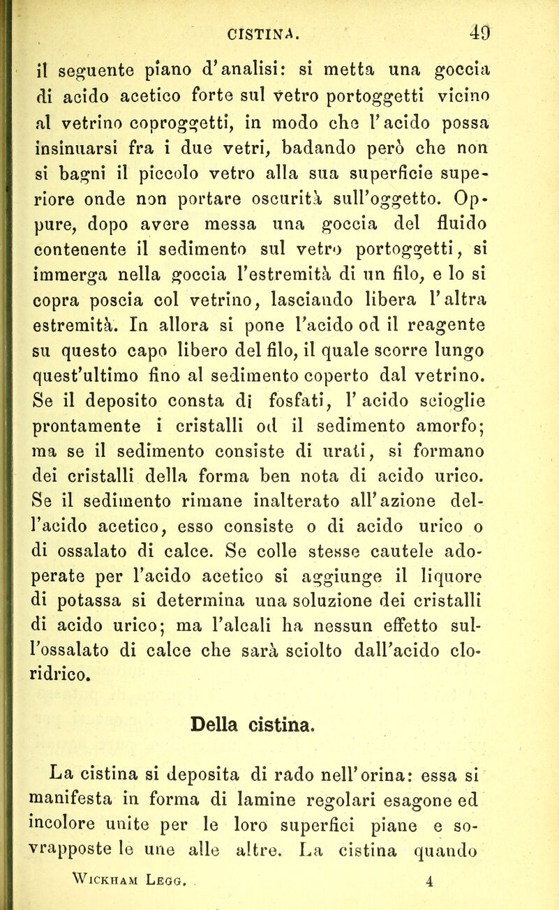 il seguente piano d’analisi: si metta una goccia di acido acetico forte sul vetro portoggetti vicino al vetrino coproggetti, in modo che l’acido possa insinuarsi fra i due vetri, badando però che non si bagni il piccolo vetro alla sua superficie supe- riore onde non portare oscurità sull’oggetto. Op- pure, dopo avere messa una goccia del fluido contenente il sedimento sul vetro portoggetti, si immerga nella goccia l’estremità di un filo, e lo si copra poscia col vetrino, lasciando libera l’altra estremità. In allora si pone l’acido od il reagente su questo capo libero del filo, il quale scorre lungo quest’ultimo fino al sedimento coperto dal vetrino. Se il deposito consta di fosfati, 1’ acido scioglie prontamente i cristalli od il sedimento amorfo; ma se il sedimento consiste di urati, si formano dei cristalli della forma ben nota di acido urico. Se il sedimento rimane inalterato all’azione del- l’acido acetico, esso consiste o di acido urico o di ossalato di calce. Se colle stesse cautele ado- perate per l’acido acetico si aggiunge il liquore di potassa si determina una soluzione dei cristalli di acido urico; ma l’alcali ha nessun effetto sul- l’ossalato di calce che sarà sciolto dall’acido clo- ridrico. Della cistina. La cistina si deposita di rado nell’orina: essa si manifesta in forma di lamine regolari esagone ed incolore unite per le loro superfici piane e so- vrapposte le urie alle altre. La cistina quando WlCKHAM L.EGG, 4