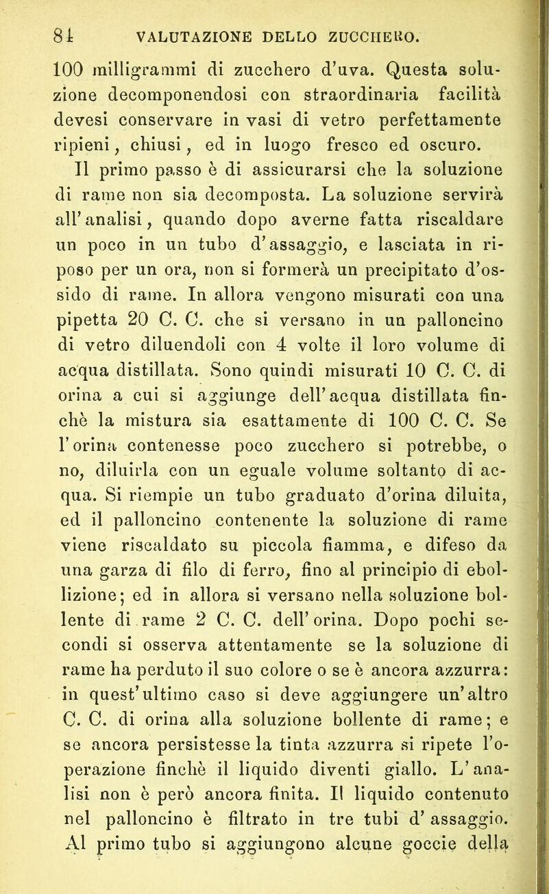 100 milligrammi di zucchero d’uva. Questa solu- zione decomponendosi con straordinaria facilità devesi conservare in vasi di vetro perfettamente ripieni , chiusi, ed in luogo fresco ed oscuro. Il primo passo è di assicurarsi che la soluzione di rame non sia decomposta. La soluzione servirà all’analisi, quando dopo averne fatta riscaldare un poco in un tubo d’assaggio, e lasciata in ri- poso per un ora, non si formerà un precipitato d’os- sido di rame. In allora vengono misurati con una pipetta 20 C. C. che si versano in un palloncino di vetro diluendoli con 4 volte il loro volume di acqua distillata. Sono quindi misurati 10 C. C. di orina a cui si aggiunge dell’acqua distillata fin- che la mistura sia esattamente di 100 C. C. Se l’orina contenesse poco zucchero si potrebbe, o no, diluirla con un eguale volume soltanto di ac- qua. Si riempie un tubo graduato d’orina diluita, ed il palloncino contenente la soluzione di rame viene riscaldato su piccola fiamma, e difeso da una garza di filo di ferro, fino al principio di ebol- lizione; ed in allora si versano nella soluzione bol- lente di rame 2 C. C. dell’orina. Dopo pochi se- condi si osserva attentamente se la soluzione di rame ha perduto il suo colore o se è ancora azzurra: in quest’ultimo caso si deve aggiungere un’altro C. C. di orina alla soluzione bollente di rame; e se ancora persistesse la tinta azzurra si ripete l’o- perazione finche il liquido diventi giallo. L’ana- lisi non è però ancora finita. Il liquido contenuto nel palloncino è filtrato in tre tubi d’ assaggio. Al primo tubo si aggiungono alcune goccie della