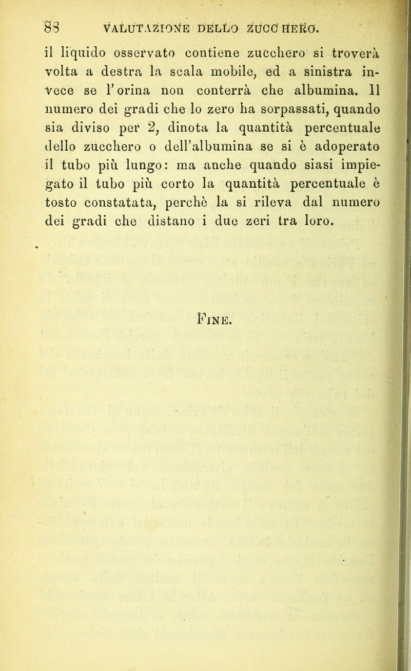 il liquido osservato contiene zucchero si troverà volta a destra la scala mobile, ed a sinistra in- vece se l’orina non conterrà che albumina. Il numero dei gradi che lo zero ha sorpassati, quando sia diviso per 2, dinota la quantità percentuale dello zucchero o dell’albumina se si è adoperato il tubo più lungo: ma anche quando siasi impie- gato il tubo più corto la quantità percentuale è tosto constatata, perchè la si rileva dal numero dei gradi che distano i due zeri tra loro. Fjne.