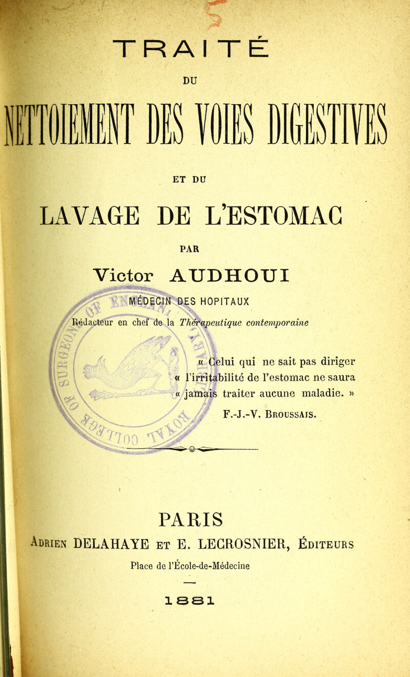 DU irrrr T ET DU LAVAGE DE L’ESTOMAC PAR Victor AUDHOUI HOPITAUX Aj' /Rédacteur en chef déjà '^eutique contemporaine « Celui qui ne sait pas diriger ^ ^ « l’irritabilité de Testornac ne saura « jamais traiter aucune maladie. » h. F.-J.-V. Broussais. ' Yr- PARIS Adrien DELAHAYE et E. LEGROSNIER, Éditeurs Place de TEcole-de-Médecine ISSl