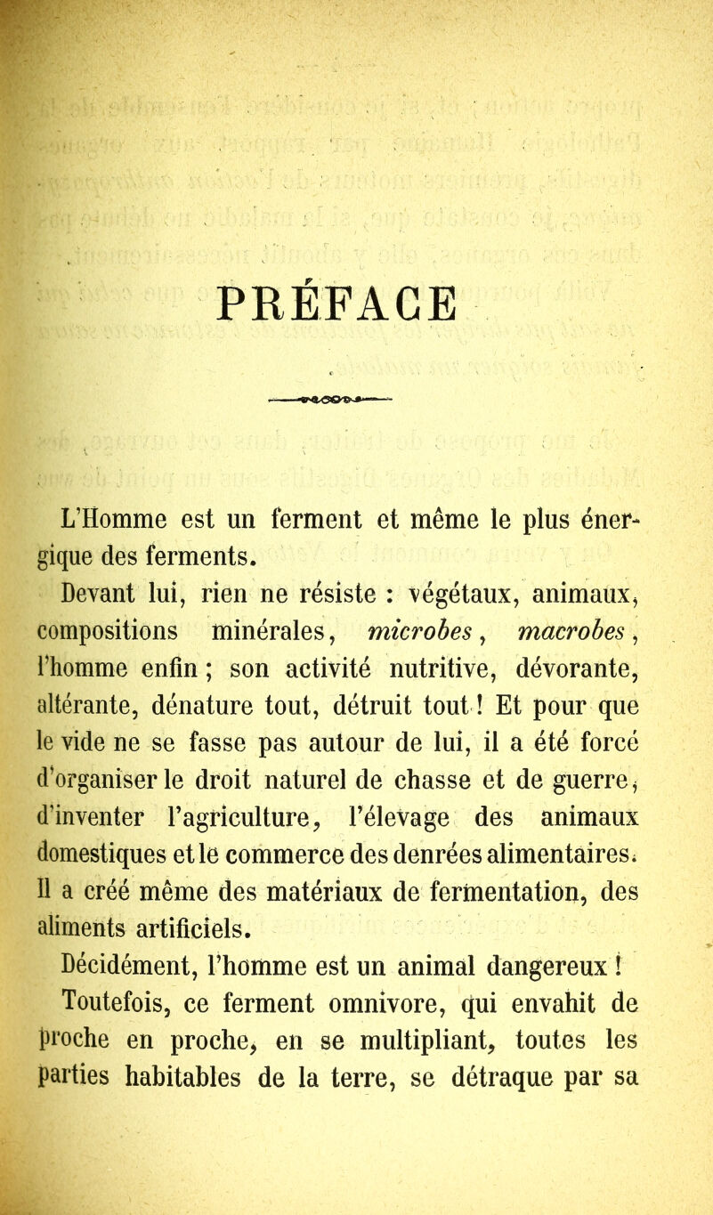 PRÉFACE L’Homme est un ferment et même le plus éner- gique des ferments. Devant lui, rien ne résiste : végétaux, animaux, compositions minérales, microbes, macrobes, l’homme enfin ; son activité nutritive, dévorante, altérante, dénature tout, détruit tout ! Et pour que le vide ne se fasse pas autour de lui, il a été forcé d’organiser le droit naturel de chasse et de guerre, d’inventer l’agriculture, l’élevage des animaux domestiques et le commerce des denrées alimentaires. Il a créé même des matériaux de fermentation, des aliments artificiels. Décidément, l’homme est un animal dangereux ! Toutefois, ce ferment omnivore, qui envahit de proche en proche, en se multipliant, toutes les parties habitables de la terre, se détraque par sa