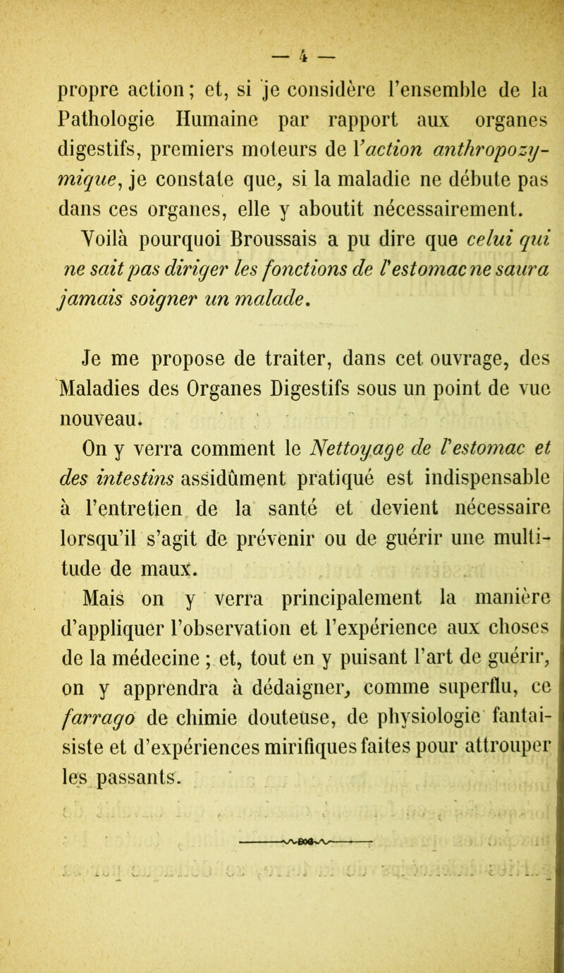 propre action; et, si je considère l’ensemble de la Pathologie Humaine par rapport aux organes digestifs, premiers moteurs de l’action anthropozy- mique, je constate que, si la maladie ne débute pas dans ces organes, elle y aboutit nécessairement. Voilà pourquoi Broussais a pu dire que celui qui ne sait pas diriger les fonctions de l'estomac ne saura jamais soigner un malade. Je me propose de traiter, dans cet ouvrage, des Maladies des Organes Digestifs sous un point de vue nouveau. ‘ , On y verra comment le Nettoypge de l'estomac et des intestins assidûment pratiqué est indispensable à l’entretien de la santé et devient nécessaire lorsqu’il s’agit de prévenir ou de guérir une multi- tude de maux. Mais on y ' verra principalement la manière d’appliquer l’observation et l’expérience aux choses de la médecine ; et, tout en y puisant l’art de guérir, on y apprendra à dédaigner, comme superflu, ce farrago de chimie douteuse, de physiologie' fantai- siste et d’expériences mirifiques faites pour attrouper les passants. ' t . . '