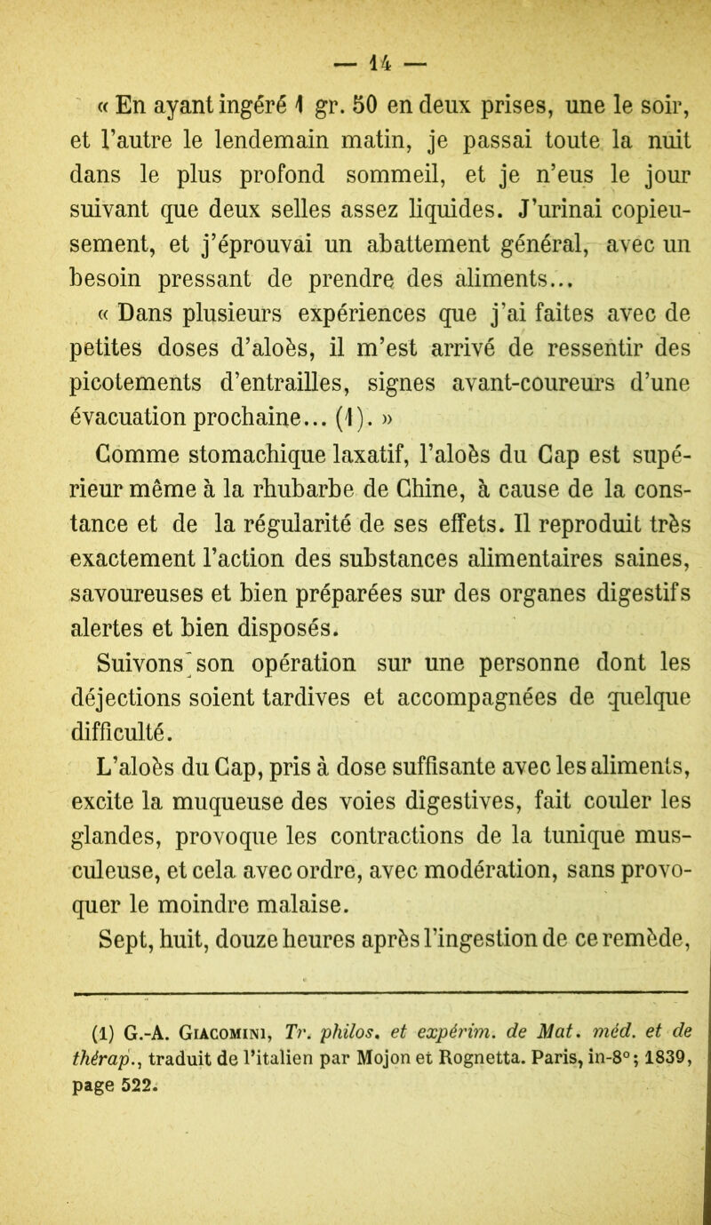 ' « En ayant ingéré 1 gr. 50 en deux prises, une le soir, et l’autre le lendemain matin, je passai toute la nuit dans le plus profond sommeil, et je n’eus le jour suivant que deux selles assez liquides. J’urinai copieu- sement, et j’éprouvai un abattement général, avec un besoin pressant de prendre des aliments... « Dans plusieurs expériences que j’ai faites avec de petites doses d’aloès, il m’est arrivé de ressentir des picotements d’entrailles, signes avant-coureurs d’une évacuation prochaine... (1). » Comme stomachique laxatif, l’aloès du Gap est supé- rieur même à la rhubarbe de Chine, à cause de la cons- tance et de la régularité de ses effets. Il reproduit très exactement l’action des substances alimentaires saines, savoureuses et bien préparées sur des organes digestifs alertes et bien disposés. Suivons'son opération sur une personne dont les déjections soient tardives et accompagnées de quelque difficulté. L’aloès du Cap, pris à dose suffisante avec les aliments, excite la muqueuse des voies digestives, fait couler les glandes, provoque les contractions de la tunique mus- culeuse, et cela avec ordre, avec modération, sans provo- quer le moindre malaise. Sept, huit, douze heures après l’ingestion de ce remède. (1) G.-A. Giacomini, Tr. philos, et expérim. de Mat, méd. et de thérap.^ traduit de l’italien par Mojon et Rognetta. Paris, in-8°; 1839, page 522j