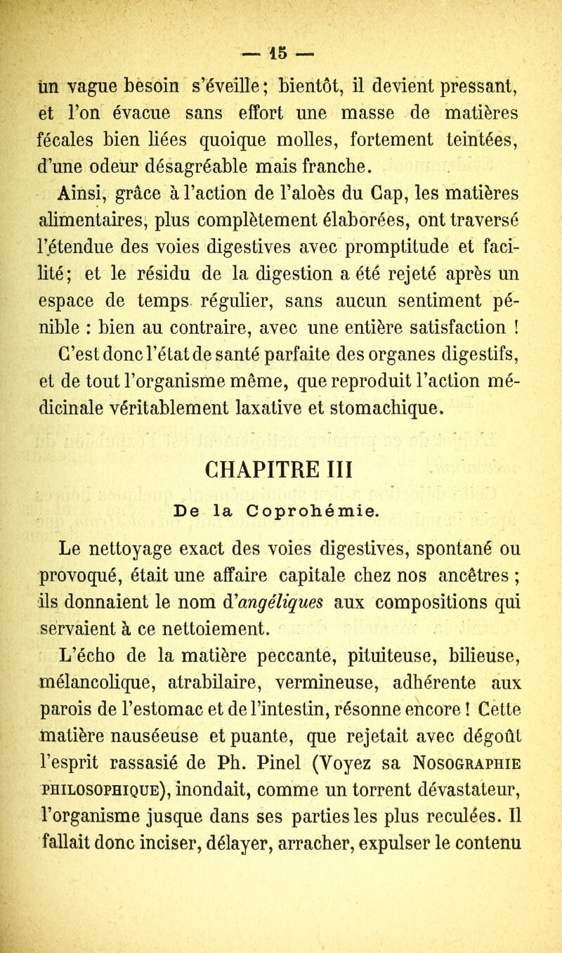 iin vague besoin s’éveille; bientôt, il devient pressant, et l’on évacue sans effort une masse de matières fécales bien liées quoique molles, fortement teintées, d’une odeur désagréable mais franche. / Ainsi, grâce à l’action de l’aloès du Gap, les matières alimentaires; plus complètement élaborées, ont traversé l’étendue des voies digestives avec promptitude et faci- lité; et le résidu de la digestion a été rejeté après un espace de temps* régulier, sans aucun sentiment pé- nible : bien au contraire, avec une entière satisfaction î C’est donc l’état de santé parfaite des organes digestifs, et de tout l’organisme même, que reproduit l’action mé- dicinale véritablement laxative et stomachique. CHAPITRE III De la Coprohémie. Le nettoyage exact des voies digestives, spontané ou provoqué, était une affaire capitale chez nos ancêtres ; ils donnaient le nom à'angéliques aux compositions qui servaient à ce nettoiement. L’écho de la matière peccante, pituiteuse, bilieuse, mélancolique, atrabilaire, vermineuse, adhérente aux parois de l’estomac et de l’intestin, résonne encore ! Cètte matière nauséeuse et puante, que rejetait avec dégoût l’esprit rassasié de Ph. Pinel (Voyez sa Nosographie philosophique), inondait, comme un torrent dévastateur, l’organisme jusque dans ses parties les plus reculées. Il fallait donc inciser, délayer, arracher, expulser le contenu