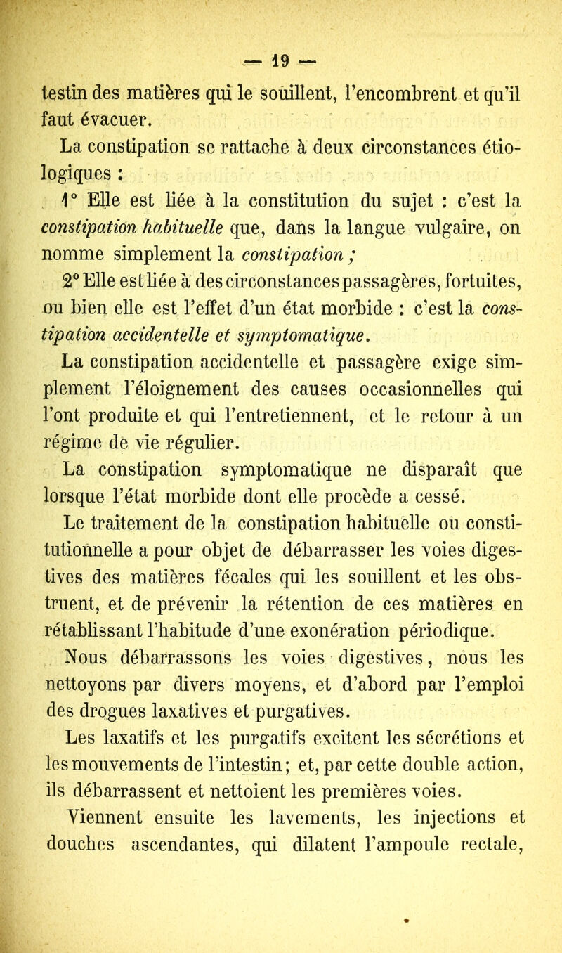 testin des matières qui le soùillent, l’encombrent et qu’il faut évacuer* — ^ La constipation se rattache a deux circonstances étio- logiques : 1° Elle est liée à la constitution du sujet : c’est la comtipation habituelle que, dans la langue vulgaire, on nomme simplement la constipation ; 2® Elle est liée à descirconstancespassagères, fortuites, ou bien elle est l’effet d’un état morbide ; c’est la cons- tipation accidentelle et symptomatique, La constipation accidentelle et passagère exige sim- plement l’éloignement des causes occasionnelles qui l’ont produite et qui l’entretiennent, et le retour à un régime de vie régulier. La constipation symptomatique ne disparaît que lorsque l’état morbide dont elle procède a cessé. Le traitement de la constipation habituelle oü consti- tutionnelle a pour objet de débarrasser les voies diges- tives des matières fécales qui les souillent et les obs- truent, et de prévenir la rétention de ces matières en rétablissant l’habitude d’une exonération périodique. Nous débarrassons les voies digestives, nous les nettoyons par divers moyens, et d’abord par l’emploi des drogues laxatives et purgatives. Les laxatifs et les purgatifs excitent les sécrétions et les mouvements de l’intestin; et, par cette double action, ils débarrassent et nettoient les premières voies. Viennent ensuite les lavements, les injections et douches ascendantes, qui dilatent l’ampoule rectale,