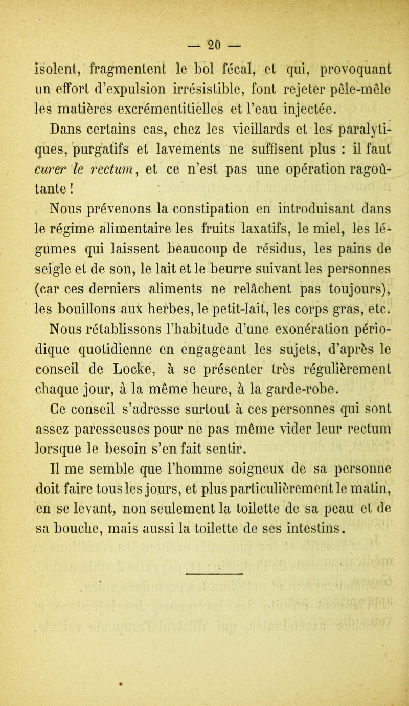 isolent, fragmentent le bol fécal, et qui, provoquant un effort d’expulsion irrésistible, font rejeter pêle-mêle les matières excrémentitielles et l’eau injectée. Dans certains cas, chez les vieillards et le& paralyti- ques, purgatifs et lavements ne suffisent plus : il faut curer le rectum, et ce n’est pas une opération ragoû- tante ! Nous prévenons la constipation en introduisant dans le régime alimentaire les fruits laxatifs, le miel, les lé- gumes qui laissent beaucoup de résidus, les pains de seigle et de son, le lait et le beurre suivant les personnes (car ces derniers aliments ne relâchent pas toujours), les bouillons aux herbes, le petit-lait, les corps gras, etc. Nous rétablissons l’habitude d’une exonération pério- dique quotidienne en engageant les sujets, d’après le conseil de Locke, à se présenter très régulièrement chaque jour, à la même heure, à la garde-robe. Ce conseil s’adresse surtout à ces personnes qui sont assez paresseuses pour ne pas même vider leur rectum lorsque le besoin s’en fait sentir. Il me semble que l’homme soigneux de sa personne doit faire tous les jours, et plus particulièrement le matin, en se levant^ non seulement la toilette de sa peau et de sa bouche, mais aussi la toilette de ses intestins.