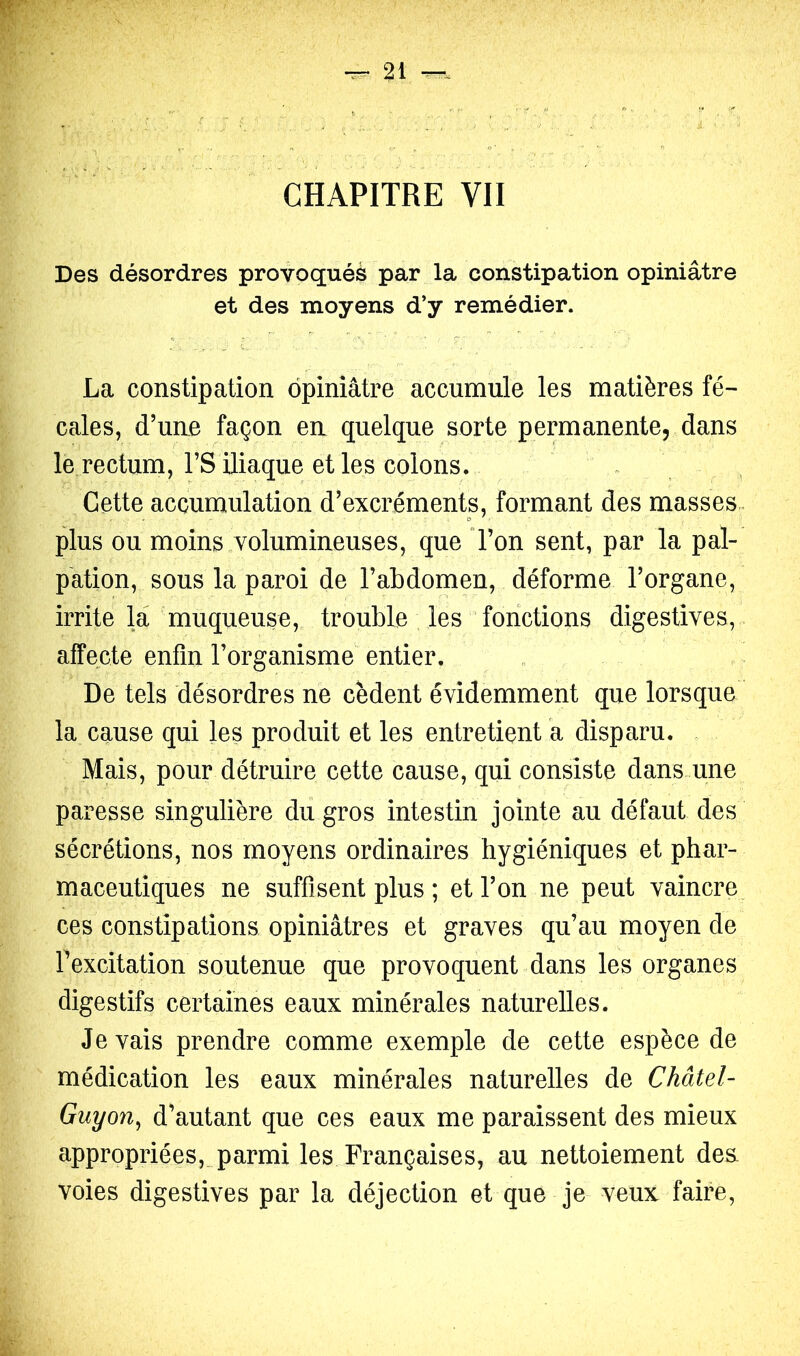 CHAPITRE VII Des désordres provoquée par la constipation opiniâtre et des moyens d’y remédier. La constipation opiniâtre accumule les matières fé- cales, d’une façon en quelque sorte permanente, dans le rectum, rS iliaque et les colons. . Cette accumulation d’excréments, formant des masses, plus ou moins volumineuses, que l’on sent, par la pal- pation, sous la paroi de l’abdomen, déforme l’organe, irrite la 'muqueuse, trouble les fonctions digestives, affecte enfin l’organisme entier. De tels désordres ne cèdent évidemment que lorsque la cause qui les produit et les entretient a disparu. Mais, pour détruire cette cause, qui consiste dans-une paresse singulière du gros intestin jointe au défaut des sécrétions, nos moyens ordinaires hygiéniques et phar- maceutiques ne suffisent plus ; et l’on ne peut vaincre ces constipations opiniâtres et graves qu’au moyen de fexcitation soutenue que provoquent dans les organes digestifs certaines eaux minérales naturelles. Je vais prendre comme exemple de cette espèce de médication les eaux minérales naturelles de Châtel- Guyon^ d’autant que ces eaux me paraissent des mieux appropriées,_ parmi les Françaises, au nettoiement des. voies digestives par la déjection et que je veux faire,