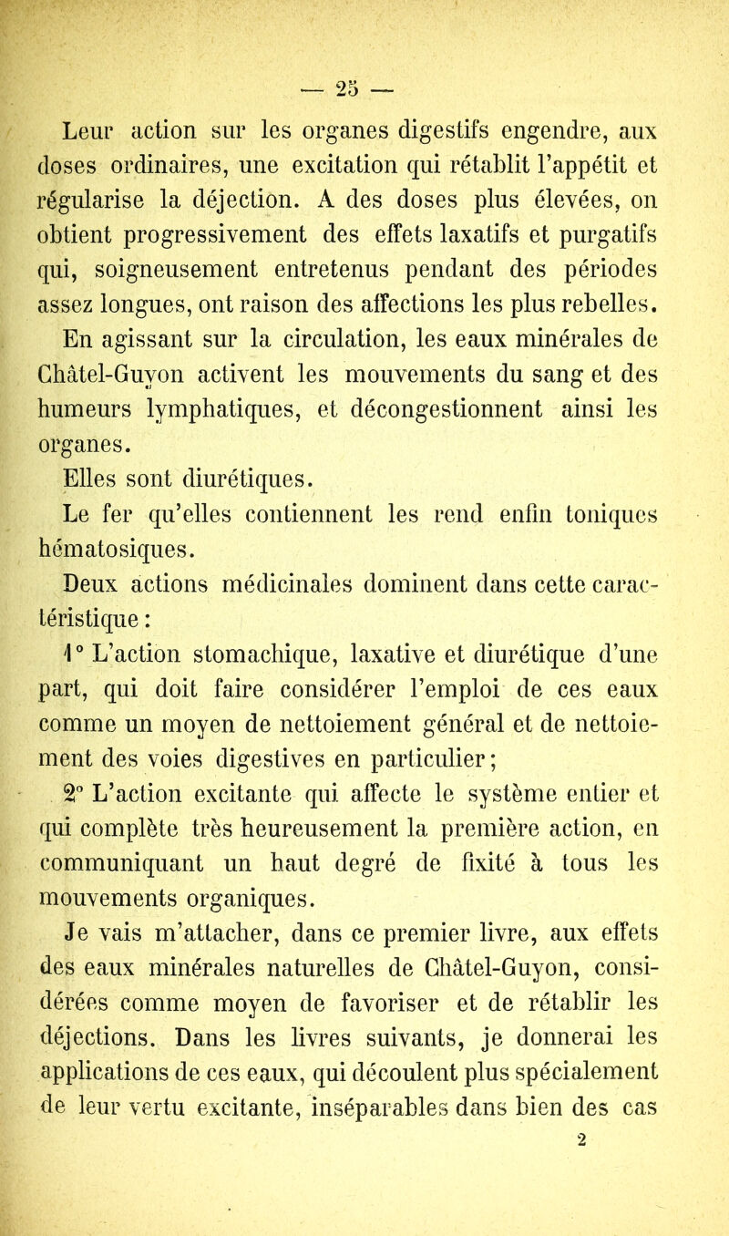 Leur action sur les organes digestifs engendre, aux doses ordinaires, une excitation qui rétablit Fappétit et régularise la déjection. A des doses plus élevées, on obtient progressivement des effets laxatifs et purgatifs qui, soigneusement entretenus pendant des périodes assez longues, ont raison des affections les plus rebelles. En agissant sur la circulation, les eaux minérales de Ghâtel-Guyon activent les mouvements du sang et des humeurs lymphatiques, et décongestionnent ainsi les organes. Elles sont diurétiques. Le fer qu’elles contiennent les rend enfin toniques hématosiques. Deux actions médicinales dominent dans cette carac- téristique : L’action stomachique, laxative et diurétique d’une part, qui doit faire considérer l’emploi de ces eaux comme un moyen de nettoiement général et de nettoie- ment des voies digestives en particulier ; 2' L’action excitante qui affecte le système entier et qui complète très heureusement la première action, en communiquant un haut degré de fixité à tous les mouvements organiques. Je vais m’attacher, dans ce premier livre, aux effets des eaux minérales naturelles de Ghâtel-Guyon, consi- dérées comme moyen de favoriser et de rétablir les déjections. Dans les livres suivants, je donnerai les applications de ces eaux, qui découlent plus spécialement de leur vertu excitante, inséparables dans bien des cas