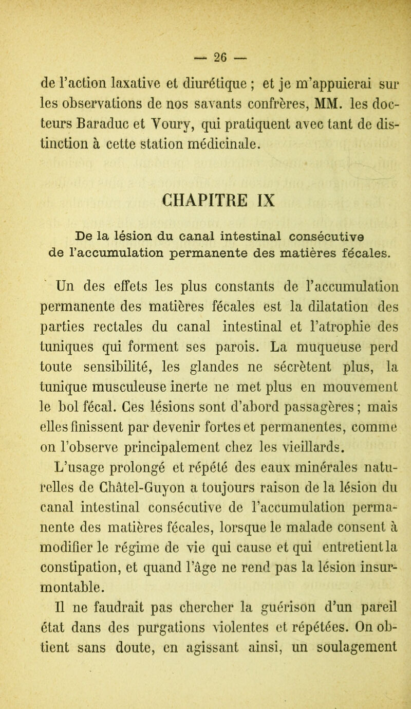 de l’action laxative et diurétique ; et je m’appuierai sur les observations de nos savants confrères, MM. les doc- teurs Baraduc et Voury, qui pratiquent avec tant de dis- tinction à cette station médicinale. CHAPITRE IX De la lésion du canal intestinal consécutive de l’accumulation permanente des matières fécales. Un des effets les plus constants de l’accumidation permanente des matières fécales est la dilatation des parties rectales du canal intestinal et l’atrophie des tuniques qui forment ses parois. La muqueuse perd toute sensibilité, les glandes ne sécrètent plus, la tunique musculeuse inerte ne met plus en mouvement le bol fécal. Ces lésions sont d’abord passagères ; mais elles finissent par devenir fortes et permanentes, comme on l’observe principalement chez les vieillards. L’usage prolongé et répété des eaux minérales natu- relles de Châtel-Guyon a toujours raison de la lésion du canal intestinal consécutive de l’accumulation perma- nente des matières fécales, lorsque le malade consent à modifier le régime de vie qui cause et qui entretient la constipation, et quand l’âge ne rend pas la lésion insur- montable. Il ne faudrait pas chercher la guérison d’un pareil état dans des purgations violentes et répétées. On ob- tient sans doute, en agissant ainsi, un soulagement