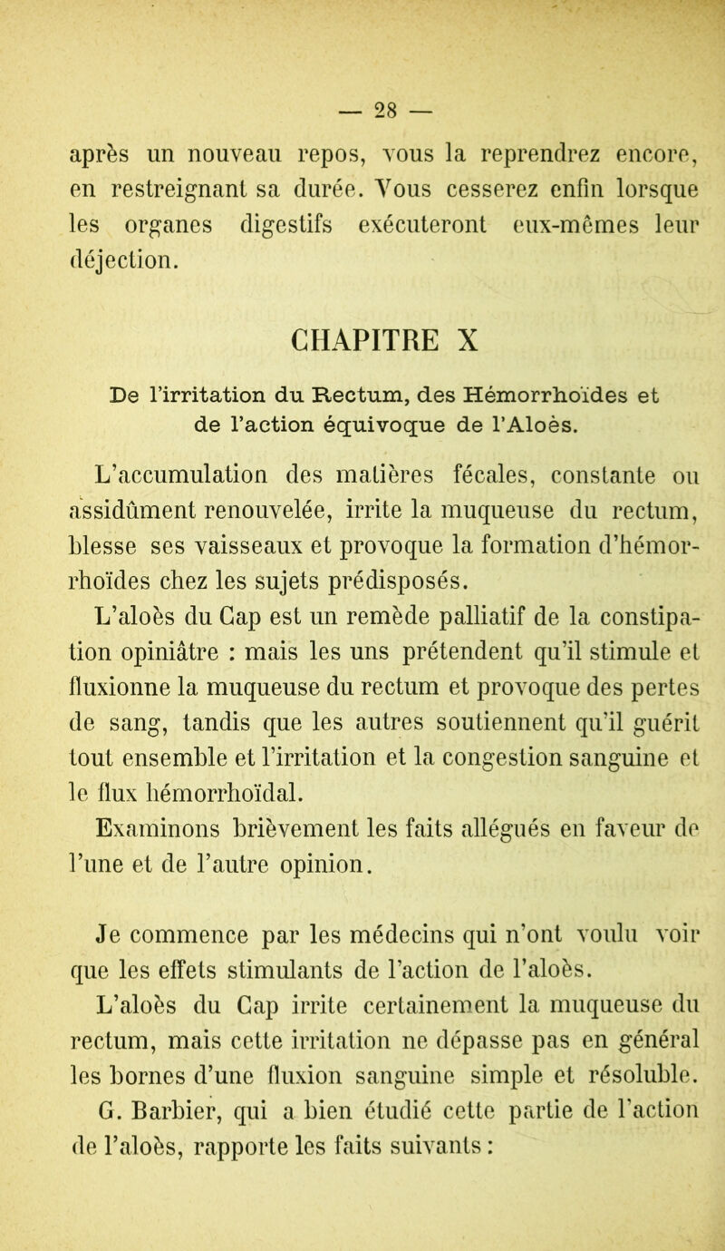 après un nouveau repos, vous la reprendrez encore, en restreignant sa durée. Vous cesserez enfin lorsque les organes digestifs exécuteront eux-mêmes leur déjection. CHAPITRE X De l’irritation du Rectum, des Hémorrhoïdes et de l’action équivoque de l’Aloès. L’accumulation des malières fécales, constante ou assidûment renouvelée, irrite la muqueuse du rectum, blesse ses vaisseaux et provoque la formation d’hémor- rhoïdes chez les sujets prédisposés. L’aloès du Cap est un remède palliatif de la constipa- tion opiniâtre : mais les uns prétendent qu’il stimule et fluxionne la muqueuse du rectum et provoque des pertes de sang, tandis que les autres soutiennent qu’il guérit tout ensemble et l’irritation et la congestion sanguine et le flux liémorrhoïdal. Examinons brièvement les faits allégués en faveur de l’ime et de l’autre opinion. Je commence par les médecins qui n’ont voulu voir que les effets stimulants de l’action de l’aloès. L’aloès du Cap irrite certainement la muqueuse du rectum, mais cette irritation ne dépasse pas en général les bornes d’une fluxion sanguine simple et résoluble. G. Barbier, qui a bien étudié cette partie de l’action de l’aloès, rapporte les faits suivants :