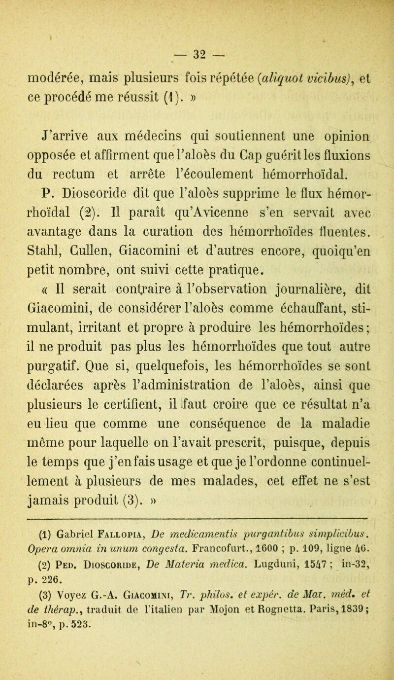 modérée, mais plusieurs fois répétée {aliquoi vicibus)^ et ce procédé me réussit (1). )) J’arrive aux médecins qui soutiennent une opinion opposée et affirment quel’aloès du Gap guérit les fluxions du rectum et arrête l’écoulement tiémorrhoïdal. P. Dioscoride dit que l’aloès supprime le flux hémor- rhoïdal (2). Il paraît qu’Avicenne s’en servait avec avantage dans la curation des hémorrhoïdes fluentes. Stahl, Gullen, Giacomini et d’autres encore, quoiqu’en petit nombre, ont suivi cette pratique. (( Il serait contraire à l’observation journalière, dit Giacomini, de considérer l’aloès comme échauffant, sti- mulant, irritant et propre à produire les hémorrhoïdes ; il ne produit pas plus les hémorrhoïdes que tout autre purgatif. Que si, quelquefois, les hémorrhoïdes se sont déclarées après l’administration de l’aloès, ainsi que plusieurs le certifient, il îfaut croire que ce résultat n’a eu lieu que comme une conséquence de la maladie meme pour laquelle on l’avait prescrit, puisque, depuis le temps que j’en fais usage et que je l’ordonne continuel- lement à plusieurs de mes malades, cet effet ne s’est jamais produit (3). » (1) Gabriel Fallopia, De medicamentis purgantibiis simpUcibus. Opéra omnia in unum congesta. Francofurt., 1600 ; p. 109, ligne 46. (2) Ped. Dioscoride, De Materia medica. Liigduni, 1547 ; in-32, p. 226. (3) Voyez G.-A. Giacomini, Tr. philos, et expér. de Mai. méd, et de traduit de Titalien par Mojon et Rognetta. Paris, 1839; in-8°, p. 523.