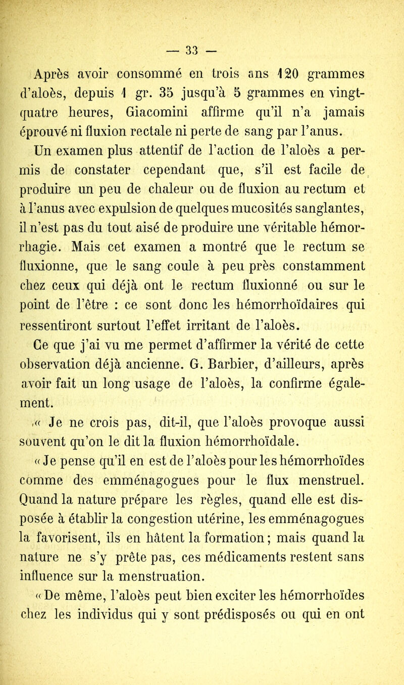 Après avoir consommé en trois ans 120 grammes d’aloès, depuis 1 gr. 35 jusqu’à 5 grammes en vingt- quatre heures, Giacomini affirme qu’il n’a jamais éprouvé ni fluxion rectale ni perte de sang par l’anus. Un examen plus attentif de l’action de l’aloès a per- mis de constater cependant que, s’il est facile de produire un peu de chaleur ou de fluxion au rectum et à l’anus avec expulsion de quelques mucosités sanglantes, il n’est pas du tout aisé de produire une véritable hémor- rhagie. Mais cet examen a montré que le rectum se fluxionne, que le sang coule à peu près constamment chez ceux qui déjà ont le rectum fluxionné ou sur le point de l’être : ce sont donc les hémorrhoïdaires qui ressentiront surtout l’effet irritant de l’aloès. Ce que j’ai vu me permet d’affirmer la vérité de cette observation déjà ancienne. G. Barbier, d’ailleurs, après avoir fait un long usage de l’aloès, la confirme égale- ment. Je ne crois pas, dit-il, que l’aloès provoque aussi souvent qu’on le dit la fluxion hémorrhoïdale. ((Je pense qu’il en est deTaloèspourleshémorrhoïdes comme des emménagogues pour le flux menstruel. Quand la nature prépare les règles, quand elle est dis- posée à établir la congestion utérine, les emménagogues la favorisent, ils en hâtent la formation ; mais quand la nature ne s’y prête pas, ces médicaments restent sans influence sur la menstruation. ((De même, l’aloès peut bien exciter les hémorrhoïdes chez les individus qui y sont prédisposés ou qui en ont