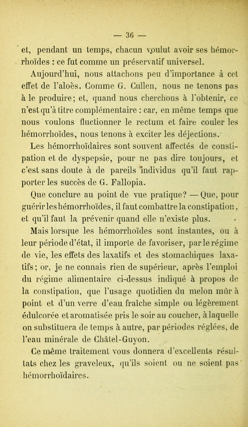 * et, pendant un temps, chacun v.oulut avoir ses hémor- rhoïdes : ce fut comme un préservatif universel. Aujourd’hui, nous attachons peu d’importance à cet effet de l’aloès. Comme G. Cullen, nous ne tenons pas à le produire; et, quand nous cherchons à Tobtenir, ce n’est qu’à titre complémentaire : car, en même temps que nous voulons fluctionner le rectum et faire couler les hémorrhoïdes, nous tenons à exciter les déjections.- Les hémorrhoïdaires sont souvent affectés de consti- pation et de dyspepsie, pour ne pas dire toujours, et c’^est sans doute à de pareils individus qu’il faut rap- porter les succès de G. Fallopia. Que conclure au point de vue pratique? —Que, pour guérir les hémorrhoïdes, il faut combattre la constipation, et qu’il faut la prévenir quand elle n’existe plus. Mais lorsque les hémorrhoïdes sont instantes, ou à leur période d’état, il importe de favoriser, par le régime de vie, les effets des laxatifs et des stomachiques laxa- tifs; or, je ne connais rien de supérieur, après l’emploi du régime alimentaire ci-dessus indiqué à propos de la constipation, que l’usage quotidien du melon mûr à point et d’un verre d’eau fraîche simple ou légèrement édulcorée et aromatisée pris le soir au coucher, à laquelle on substituera de temps à autre, par périodes réglées, de l’eau minérale de Châtel-Guyon. Ce même traitement vous donnera d’excellents résul- tats chez les graveleux, ([u’ils soient ou ne soient pas hémorrhoïdaires.