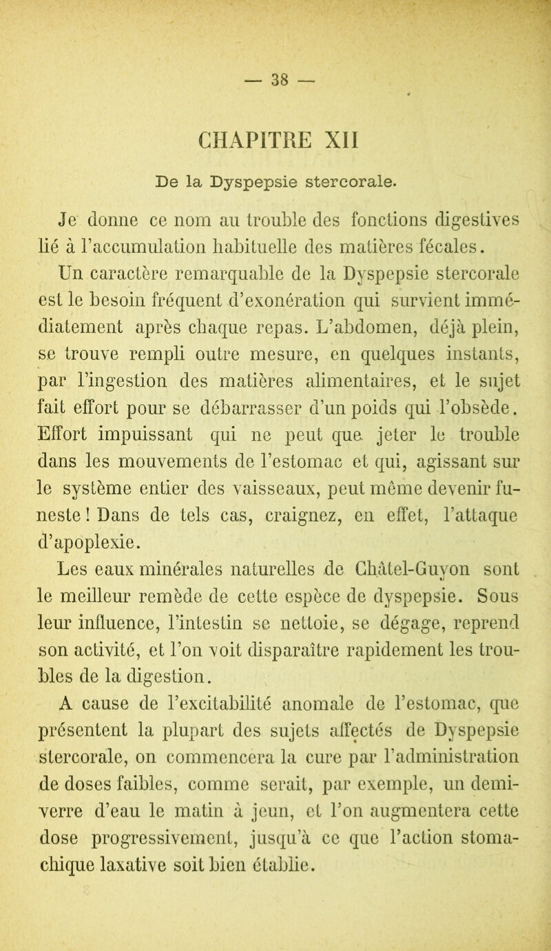 CHAPITRE XII De la Dyspepsie stercorale. Je donne ce nom au trouble des fonctions digestives lié à l’accumulation habituelle des matières fécales. Un caractère remarquable de la Dyspepsie stercorale est le besoin fréquent d’exonération qui survient immé- diatement après chaque repas. L’abdomen, déjà plein, se trouve rempli outre mesure, en quelques instants, par l’ingestion des matières alimentaires, et le sujet fait effort pour se débarrasser d’un poids qui l’obsède. Effort impuissant qui ne peut qua jeter le trouble dans les mouvements de l’estomac et qui, agissant sur le système entier des vaisseaux, peut meme devenir fu- neste ! Dans de tels cas, craignez, en effet, l’attaque d’apoplexie. Les eaux minérales naturelles de Cliâtel-Guyon sont le meilleur remède de cette espèce de dyspepsie. Sous leur influence, l’intestin se nettoie, se dégage, reprend son activité, et l’on voit disparaître rapidement les trou- bles de la digestion. A cause de l’excitabilité anomale de l’estomac, que présentent la plupart des sujets affectés de Dyspepsie stercorale, on commencera la cure par l’administration de doses faibles, comme serait, par exemple, un demi- verre d’eau le matin à jeun, et l’on augmentera cette dose progressivement, jusqu’à ce que l’action stoma- chique laxative soit bien établie.