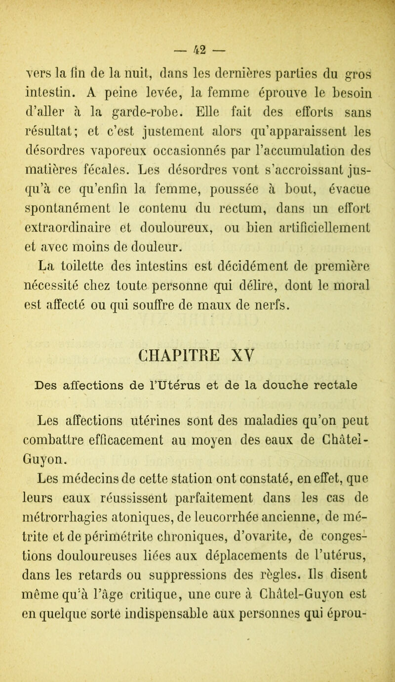 vers la fin de la nuit, dans les dernières parties du gros intestin. A peine levée, la femme éprouve le besoin d’aller à la garde-robe. Elle fait des efforts sans résultat; et c’est justement alors qu’apparaissent les désordres vaporeux occasionnés par l’accumulation des matières fécales. Les désordres vont s’accroissant jus- qu’à ce qu’enfin la femme, poussée à bout, évacue spontanément le contenu du rectum, dans un effort extraordinaire et douloureux, ou bien artificiellement et avec moins de douleur. La toilette des intestins est décidément de première nécessité chez toute personne qui délire, dont le moral est affecté ou qui souffre de maux de nerfs. CHAPITRE XV Des affections de fUtérus et de la douche rectale Les affections utérines sont des maladies qu’on peut combattre efficacement au moyen des eaux de Ghâtel- Guyon. Les médecins de cette station ont constaté, en effet, que leurs eaux réussissent parfaitement dans les cas de métrorrhagies atoniques, de leucorrhée ancienne, de mé- trite et de périmétrite chroniques, d’ovarite, de conges- tions douloureuses liées aux déplacements de l’utérus, dans les retards ou suppressions des règles. Ils disent même qu'à l’âge critique, une cure à Châtel-Guyon est en quelque sorte indispensable aux personnes qui éprou-