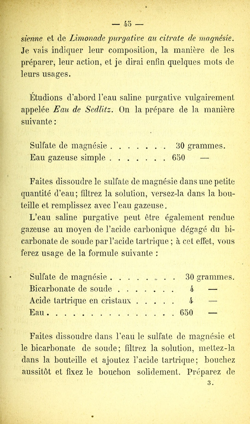 sienne et de Limonade purgative au citrate de magnésie. Je vais indiquer leur composition, la manière de les préparer, leur action, et je dirai enfin quelques mots de- leurs usages. Étudions d’abord l’eau saline purgative vulgairement appelée Eau de Sedlitz. On la prépare de la manière suivante : Sulfate de magnésie 30 grammes. Eau gazeuse simple 650 — Faites dissoudre le sulfate de magnésie dans une petite quantité d’eau; filtrez la solution, versez-la dans la bou- teille et remplissez avec l’eau gazeuse. L’eau saline purgative peut être également rendue gazeuse au moyen de l’acide carbonique dégagé du bi- carbonate de soude par l’acide tartrique ; à cet effet, vous ferez usage de la formule suivante : Sulfate de magnésie . . 30 grammes. Bicarbonate de soude 4 — Acide tartrique en cristaux 4 — Eau 650 — Faites dissoudre dans l’eau le sulfate de magnésie et le bicarbonate de soude; filtrez la solution, mettez-la dans la bouteille et ajoutez l’acide tartrique; bouchez aussitôt et fixez le bouchon solidement. Préparez de 3.