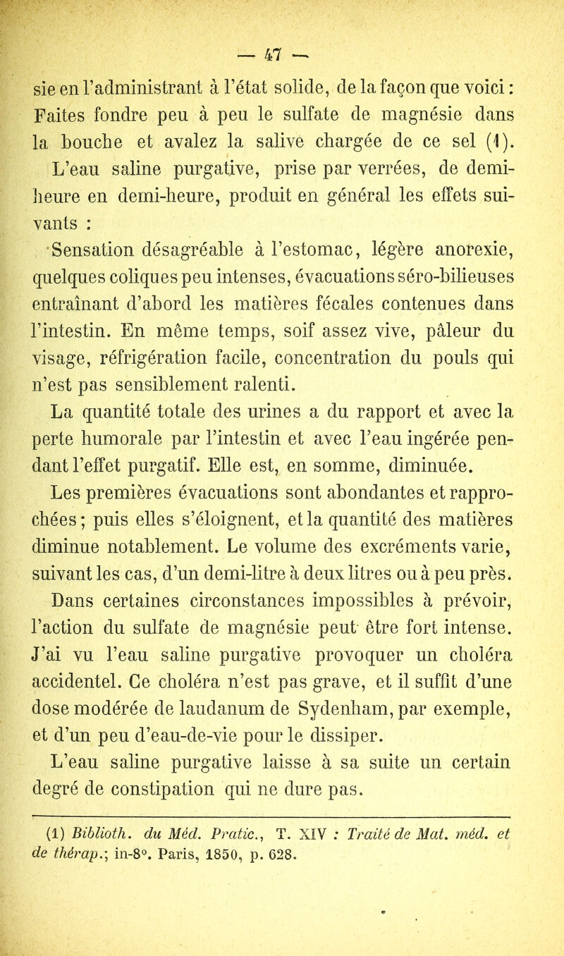 sie en l’administrant à l’état solide, de la façon que voici : Faites fondre peu à peu le sulfate de magnésie dans la bouche et avalez la salivé chargée de ce sel (1). L’eau saline purgative, prise par verrées, de demi- îieure en demi-heure, produit en général les effets sui- vants : •Sensation désagréable à l’estomac, légère anorexie, quelques coliques peu intenses, évacuations séro-bilieuses entraînant d’abord les matières fécales contenues dans l’intestin. En même temps, soif assez vive, pâleur du visage, réfrigération facile, concentration du pouls qui n’est pas sensiblement ralenti. La quantité totale des urines a du rapport et avec la perte humorale par l’intestin et avec l’eau ingérée pen- dant l’effet purgatif. Elle est, en somme, diminuée. Les premières évacuations sont abondantes et rappro- chées; puis elles s’éloignent, et la quantité des matières diminue notablement. Le volume des excréments varie, suivant les cas, d’un demi-litre à deux litres ou à peu près. Dans certaines circonstances impossibles à prévoir, l’action du sulfate de magnésie peut être fort intense. J’ai vu l’eau saline purgative provoquer un choléra accidentel. Ce choléra n’est pas grave, et il suffit d’une dose modérée de laudanum de Sydenham, par exemple, et d’un peu d’eau-de-vie pour le dissiper. L’eau saline purgative laisse à sa suite un certain degré de constipation qui ne dure pas. (1) Biblioth, du Méd. Pratic.^ T. XIV : Traité de Mat. méd. et de thérap.\ in-8<^. Paris, 1850, p. 628.