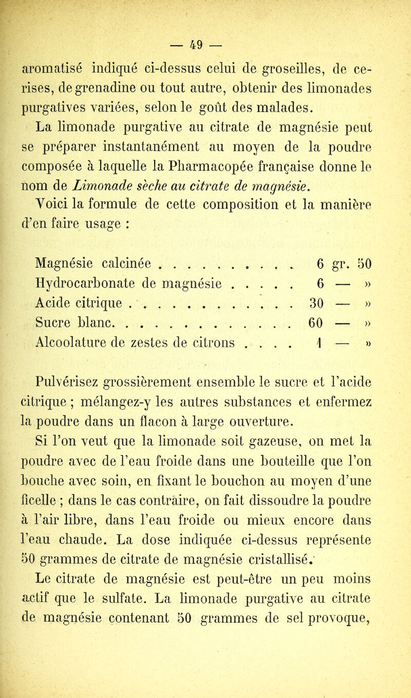 aromatisé indiqué ci-dessus celui de groseilles, de ce- rises, de grenadine ou tout autre, obtenir des limonades purgatives variées, selon le goût des malades. La limonade purgative au citrate de magnésie peut se préparer instantanément au moyen de la poudre composée à laquelle la Pharmacopée française donne le nom de Limonade sèche au citrate de magnésie. Voici la formule de cette composition et la manière d’en faire usage : Magnésie calcinée 6 gr. 50 Hydrocarbonate de magnésie 6 — » Acide citrique 30 — » Sucre blanc 60 — » Alcoolature de zestes de citrons .... 1 — » Pulvérisez grossièrement ensemble le sucre et l’acide citrique ; mélangez-y les autres substances et enfermez la poudre dans un flacon à large ouverture. Si l’on veut que la limonade soit gazeuse, on met la pondre avec de l’eau froide dans une bouteille que l’on bouche avec soin, en fixant le bouchon au moyen d’une ficelle ; dans le cas contraire, on fait dissoudre la poudre à l’air libre, dans l’eau froide ou mieux encore dans l’eau chaude. La dose indiquée ci-dessus représente 50 grammes de citrate de magnésie cristallisé.' Le citrate de magnésie est peut-être un peu moins actif que le sulfate. La limonade purgative au citrate de magnésie contenant 50 grammes de sel provoque,