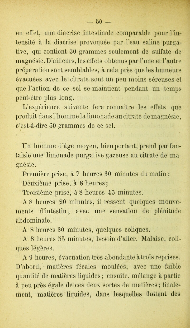 en effet, une diacrise intestinale comparable pour l’in- tensité à la diacrise provoquée par l’eau saline purga- tive, qui contient 30 grammes seulement de sulfate de magnésie. D’ailleurs, les effets obtenus par l’une et l’autre préparation sont semblables, à cela près que les humeurs évacuées avec le citrate sont un peu moins séreuses et que l’action de ce sel se maintient pendant un temps peut-être plus long. L’expérience suivante fera connaître les effets que produit dans l’homme la limonade au citrate de magnésie, c’est-à-dire 50 grammes de ce sel. Un homme d’âge moyen, bien portant, prend par fan- taisie une limonade purgative gazeuse au citrate de ma- gnésie. Première prise, à 7 heures 30 minutes du matin ; Deuxième prise, à 8 heures; Troisième prise, à 8 heures 45 minutes. A 8 heures 20 minutes, il ressent quelques mouve- ments d’intestin, avec une sensation de plénitude abdominale. A 8 heures 30 minutes, quelques coliques. A 8 heures 55 minutes, besoin d’aller. Malaise, coli- ques légères. A 9 heures, évacuation très abondante à trois reprises. D’abord,’ matières fécales moulées, avec une faible quantité de matières liquides ; ensuite, mélange à partie à peu près égale de ces deux sortes de matières ; finale- ment, matières liquides, dans lesquelles flottent des