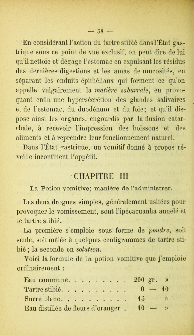 En considérant l’action du tartre stibié dans l’État gas- trique sous ce point de vue exclusif, on peut dire de lui qu’il nettoie et dégage l’estomac en expulsant les résidus des dernières digestions et les amas de mucosités, en séparant les enduits épithéliaux qui forment ce qidon appelle vulgairement la matière mhurrale^ en provo- quant enfin une hypersécrétion des glandes salivaires et de l’estomac, du duodénum et du foie; et qu’il dis- pose ainsi les organes, engourdis par la fluxion catar- rhale, à recevoir l’impression des boissons et des aliments et à reprendre leur fonctionnement naturel. Dans l’État gastrique, un vomitif donné à propos ré- veille incontinent l’appétit. CHAPITRE III La Potion vomitive; manière de l’administrer. Les deux drogues simples, généralement usitées pour provoquer le vomissement, sont l’ipécacuanha annelé et le tartre stibié. La première s’emploie sous forme de poudre^ soit seule, soit mêlée à quelques centigrammes de tartre sti- bié ; la seconde en solution. Voici la formule de la potion vomitive que j’emploie ordinairement : Eau commune 200 gr. » Tartre stibié 0 — 10 Sucre blanc 15 — )> Eau distillée de fleurs d’oranger . 10 — »