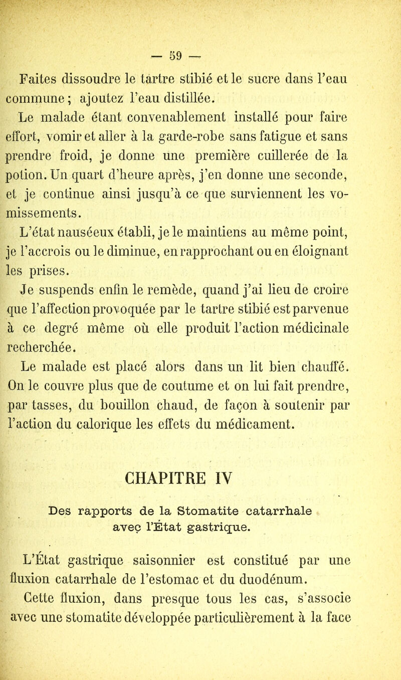 Faites dissoudre le tartre stibié et le sucre dans beau commune; ajoutez beau distillée. Le malade étant convenablement installé pour faire effort, vomir et aller à la garde-robe sans fatigue et sans prendre froid, je donne une première cuillerée de la potion. Un quart d’heure après, j’en donne une seconde, et je continue ainsi jusqu’à ce que surviennent les vo- missements. L’état nauséeux établi, je le maintiens au même point, je l’accrois ou le diniinue, en rapprochant ou en éloignant les prises. Je suspends enfin le remède, quand j’ai lieu de croire que l’affection provoquée par le tartre stibié est parvenue à ce degré même où elle produit l’action médicinale recherchée. Le malade est placé alors dans un lit bien chauffé* On le couvre plus que de coutume et on lui fait prendre, par tasses, du bouillon chaud, de façon à soutenir par l’action du calorique les effets du médicament. CHAPITRE IV Des rapports de la Stomatite catarrhale aveç l’État gastrique. L’Etat gastrique saisonnier est constitué par une fluxion catarrhale de l’estomac et du duodénum. Cette fluxion, dans presque tous les cas, s’associe avec une stomatite développée particulièrement à la face