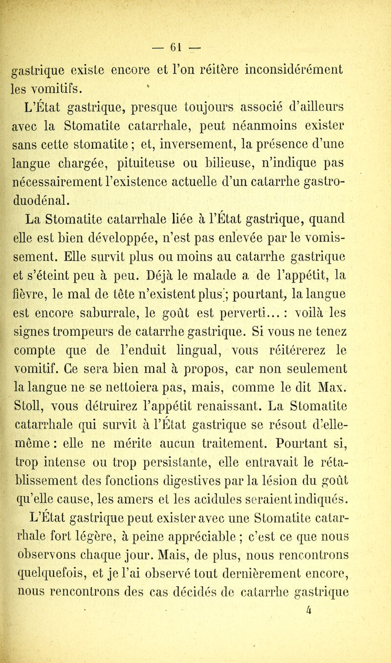 gastrique existe encore et l’on réitère inconsidérément les vomitifs. L’État gastrique, presque toujours associé d’ailleurs avec la Stomatite catarrhale, peut néanmoins exister sans cette stomatite ; et, inversement, la présence d’une langue chargée, pituiteuse ou bilieuse, n’indique pas nécessairement l’existence actuelle d’un catarrhe gastro- duodénal. La Stomatite catarrhale liée à l’État gastrique, quand elle est bien développée, n’est pas enlevée par le vomis- sement. Elle survit plus ou moins au catarrhe gastrique et s’éteint peu à peu. Déjà le malade a de l’appétit, la fièvre, le mal de tête n’existent plus’; pourtant, la langue est encore saburrale, le goût est perverti... : voilà les signes trompeurs de catarrhe gastrique. Si vous ne tenez compte que de l’enduit lingual, vous réitérerez le vomitif. Ce sera bien mal à propos, car non seulement la langue ne se nettoiera pas, mais, comme ledit Max. Stoll, vous détruirez l’appétit renaissant. La Stomatite catarrhale qui survit à l’État gastrique se résout d’elle- même : elle ne mérite aucun traitement. Pourtant si, trop intense ou trop persistante, elle entravait le réta- blissement des fonctions digestives par la lésion du goût qu’elle cause, les amers et les acidulés seraient indiqués. L’État gastrique peut exister avec une Stomatite catar- rhale fort légère, à peine appréciable ; c’est ce que nous observons chaque jour. Mais, de plus, nous rencontrons quelquefois, et je l’ai observé tout dernièrement encore, nous rencontrons des cas décidés de catarrhe gastrique • - (i