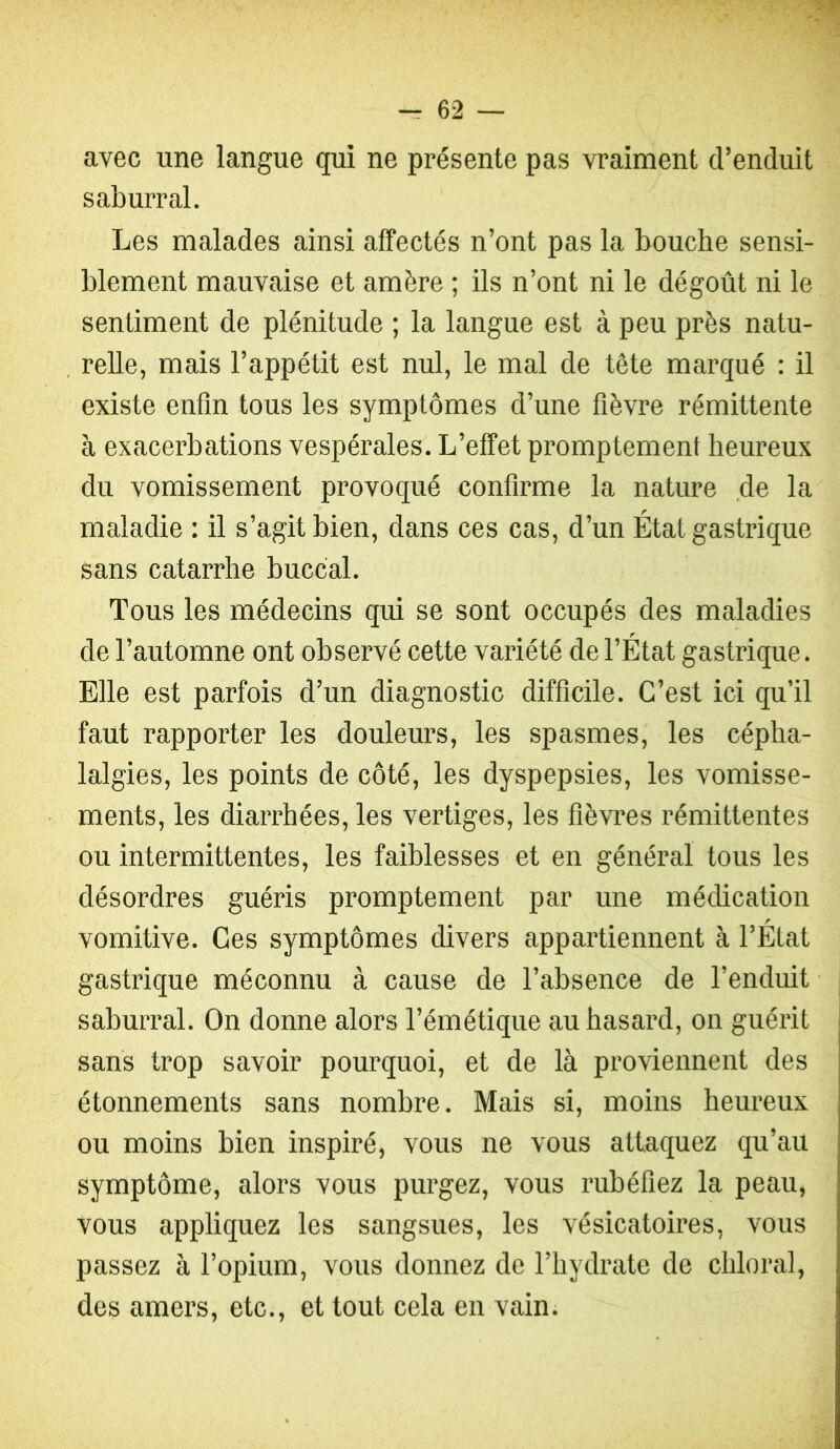 avec une langue qui ne présente pas vraiment crenduit saburral. Les malades ainsi affectés n’ont pas la bouche sensi- blement mauvaise et amère ; ils n’ont ni le dégoût ni le sentiment de plénitude ; la langue est à peu près natu- relle, mais l’appétit est nul, le mal de tête marqué : il existe enfin tous les symptômes d’une fièvre rémittente à exacerbations vespérales. L’effet promptement heureux du vomissement provoqué confirme la nature de la maladie : il s’agit bien, dans ces cas, d’un État gastrique sans catarrhe buccal. Tous les médecins qui se sont occupés des maladies de l’automne ont observé cette variété de l’État gastrique. Elle est parfois d’un diagnostic difficile. C’est ici qu’il faut rapporter les douleurs, les spasmes, les cépha- lalgies, les points de côté, les dyspepsies, les vomisse- ments, les diarrhées, les vertiges, les fièvres rémittentes ou intermittentes, les faiblesses et en général tous les désordres guéris promptement par une médication vomitive. Ces symptômes divers appartiennent à l’État gastrique méconnu à cause de l’absence de l’enduit saburral. On donne alors l’émétique au hasard, on guérit sans trop savoir pourquoi, et de là proviennent des étonnements sans nombre. Mais si, moins heureux ou moins bien inspiré, vous ne vous attaquez qu’au symptôme, alors vous purgez, vous rubéfiez la peau, vous appliquez les sangsues, les vésicatoires, vous passez à l’opium, vous donnez de l’hydrate de chloral, des amers, etc., et tout cela en vain.