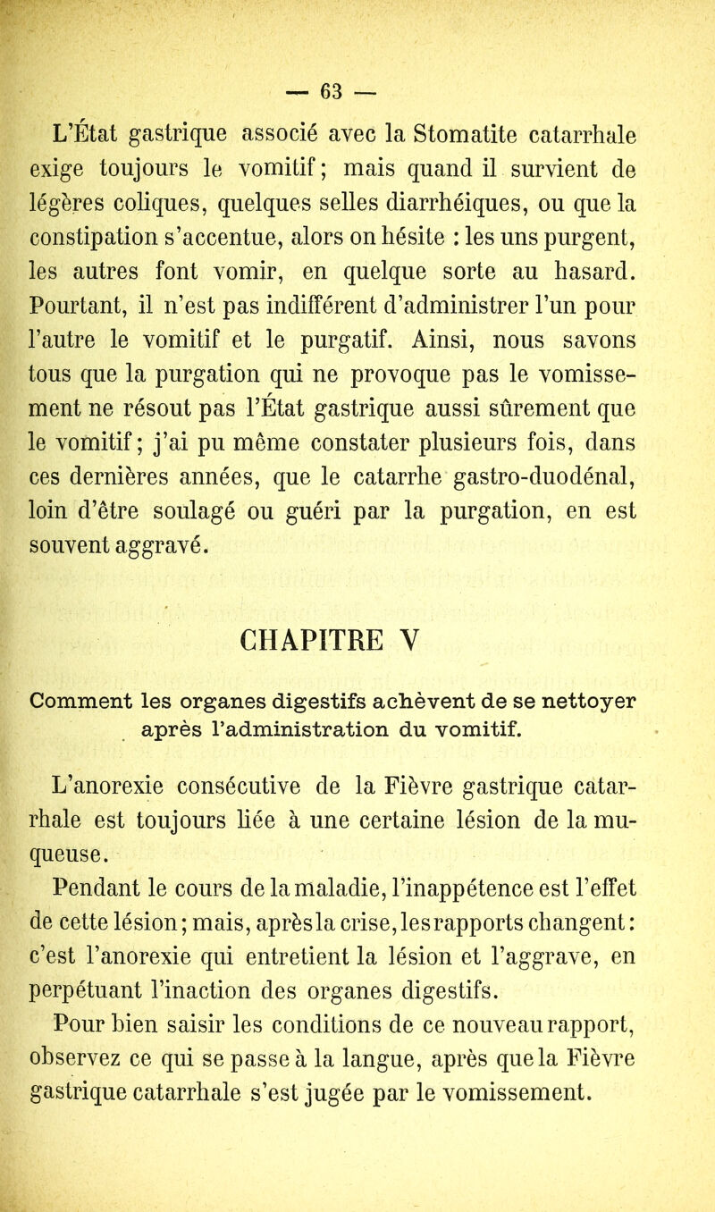 L’État gastrique associé avec la Stomatite catarrhale exige toujours le vomitif ; mais quand il survient de légères coliques, quelques selles diarrhéiques, ou que la constipation s’accentue, alors on hésite : les uns purgent, les autres font vomir, en quelque sorte au hasard. Pourtant, il n’est pas indifférent d’administrer l’un pour l’autre le vomitif et le purgatif. Ainsi, nous savons tous que la purgation qui ne provoque pas le vomisse- ment ne résout pas l’État gastrique aussi sûrement que le vomitif; j’ai pu même constater plusieurs fois, dans ces dernières années, que le catarrhe gastro-duodénal, loin d’être soulagé ou guéri par la purgation, en est souvent aggravé. CHAPITRE V Comment les organes digestifs achèvent de se nettoyer après l’administration du vomitif. L’anorexie consécutive de la Fièvre gastrique catar- rhale est toujours liée à une certaine lésion de la mu- queuse. Pendant le cours de la maladie, l’inappétence est l’effet de cette lésion ; mais, aprèsla crise, lesrapports changent : c’est l’anorexie qui entretient la lésion et l’aggrave, en perpétuant l’inaction des organes digestifs. Pour bien saisir les conditions de ce nouveau rapport, observez ce qui se passe à la langue, après que la Fièvre gastrique catarrhale s’est jugée par le vomissement.