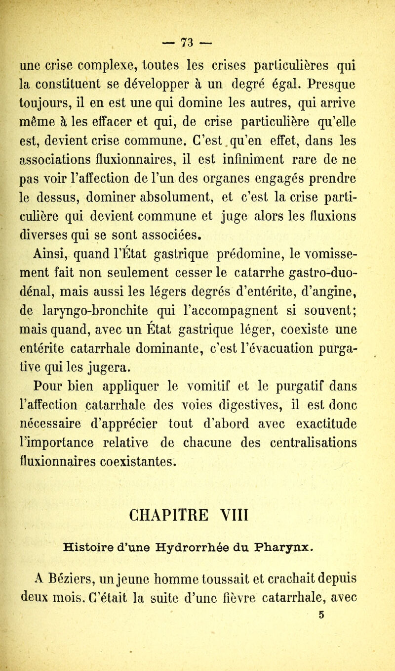 une crise complexe, toutes les crises particulières qui la constituent se développer à un degré égal. Presque toujours, il en est une qui domine les autres, qui arrive même à les effacer et qui, de crise particulière qu’elle est, devient crise commune. C’est.qu’en effet, dans les associations fluxionnaires, il est infiniment rare de ne pas voir l’affection de l’un des organes engagés prendre le dessus, dominer absolument, et c’est la crise parti- culière qui devient commune et juge alors les fluxions diverses qui se sont associées. Ainsi, quand l’État gastrique prédomine, le vomisse- ment fait non seulement cesser le catarrhe gastro-duo- dénal, mais aussi les légers degrés d’entérite, d’angine, de laryngo-bronchite qui l’accompagnent si souvent; mais quand, avec un État gastrique léger, coexiste une entérite catarrhale dominante, c’est l’évacuation purga- tive qui les jugera. Pour bien appliquer le vomitif et le purgatif dans l’affection catarrhale des voies digestives, il est donc nécessaire d’apprécier tout d’abord avec exactitude l’importance relative de chacune des centralisations fluxionnaires coexistantes. CHAPITRE VIII Histoire d’une Hydrorrhée du Pharynx. A Béziers, un jeune homme toussait et crachait depuis deux mois. C’était la suite d’une fièvre catarrhale, avec 5