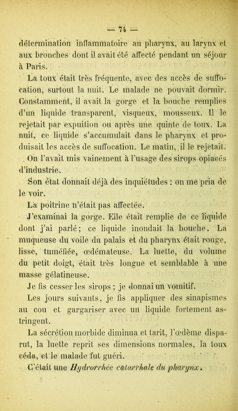 délermination inflammatoire au pharynx, au larynx et aux bronches dont il avait été affecté pendant un séjour à Paris. La toux était très fréquente, avec des accès de suffo- cation, surtout la nuit. Le malade ne pouvait dormir. Constamment, il avait la gorge et la bouche remplies d’un liquide transparent, visqueux, mousseux. Il le rejetait par expuition ou après une quinte de toux. La nuit, ce liquide s’accumulait dans le pharynx et pro- duisait les accès de suffocation. Le matin,.il le rejetait. , Oh l’avait mis vainement à l’usage des sirops opiacés d’industrie. Son état donnait déjà des inquiétudes : on me pria de le voir. Là poitrine n’était pas affectée. ’ J’examinai la gorge. Elle était remplie de ce liquidé dont j’ai parlé; ce liquide inondait la bouche. La muqueuse du voile du palais et du pharynx était rouge, lisse, tuméfiée, œdémateuse. La luette, du volume du petit doigt, était très longue et semblable à une masse gélatineuse. Je fis cesser les sirops ; je donnai un vomitif. Les jours suivants, je fis appliquer des sinapismes au cou et gargariser avec un liquide fortement as- tringent. La sécrétion morbide diminua et tarit, l’œdème dispa- rut, la luette reprit ses dimensions normales, la toux céda, et'le'malade fut guéri. ' C’était une Hydrorrhée catarrhale du pharynx. >