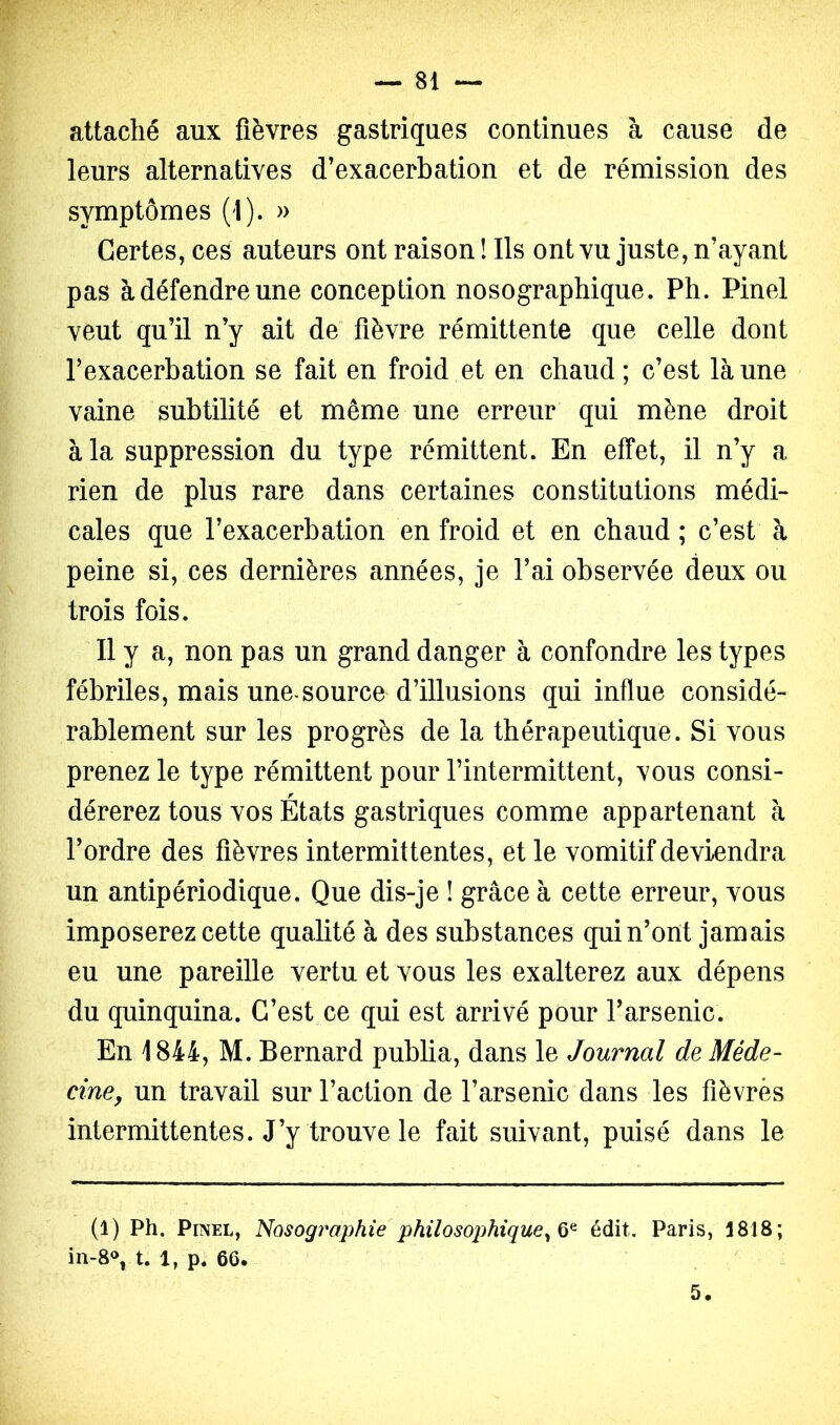 attaché aux fièvres gastriques continues à cause de leurs alternatives d'exacerbation et de rémission des symptômes (1). » Certes, ces auteurs ont raison ! Ils ont vu juste, n’ayant pas à défendre une conception nosographique. Ph. Pinel veut qu’il n’y ait de fièvre rémittente que celle dont l’exacerbation se fait en froid et en chaud; c’est là une vaine subtilité et même une erreur qui mène droit à la suppression du type rémittent. En effet, il n’y a rien de plus rare dans certaines constitutions médi- cales que l’exacerbation en froid et en chaud ; c’est à peine si, ces dernières années, je l’ai observée deux ou trois fois. Il y a, non pas un grand danger à confondre les types fébriles, mais une.source d’illusions qui influe considé- rablement sur les progrès de la thérapeutique. Si vous prenez le type rémittent pour l’intermittent, vous consi- dérerez tous vos États gastriques comme appartenant à l’ordre des fièvres intermittentes, et le vomitif deviendra un antipériodique. Que dis-je ! grâce à cette erreur, vous imposerez cette qualité à des substances qui n’ont jamais eu une pareille vertu et vous les exalterez aux dépens du quinquina. C’est ce qui est arrivé pour l’arsenic. En 1844, M. Bernard publia, dans le Journal de Méde- cine, un travail sur l’action de l’arsenic dans les fièvres intermittentes. J’y trouve le fait suivant, puisé dans le (1) Ph. Pinel, Nosographie philosophique^ 0^ édit, Paris, 1818; in-8% t. 1, p. 66. 5.