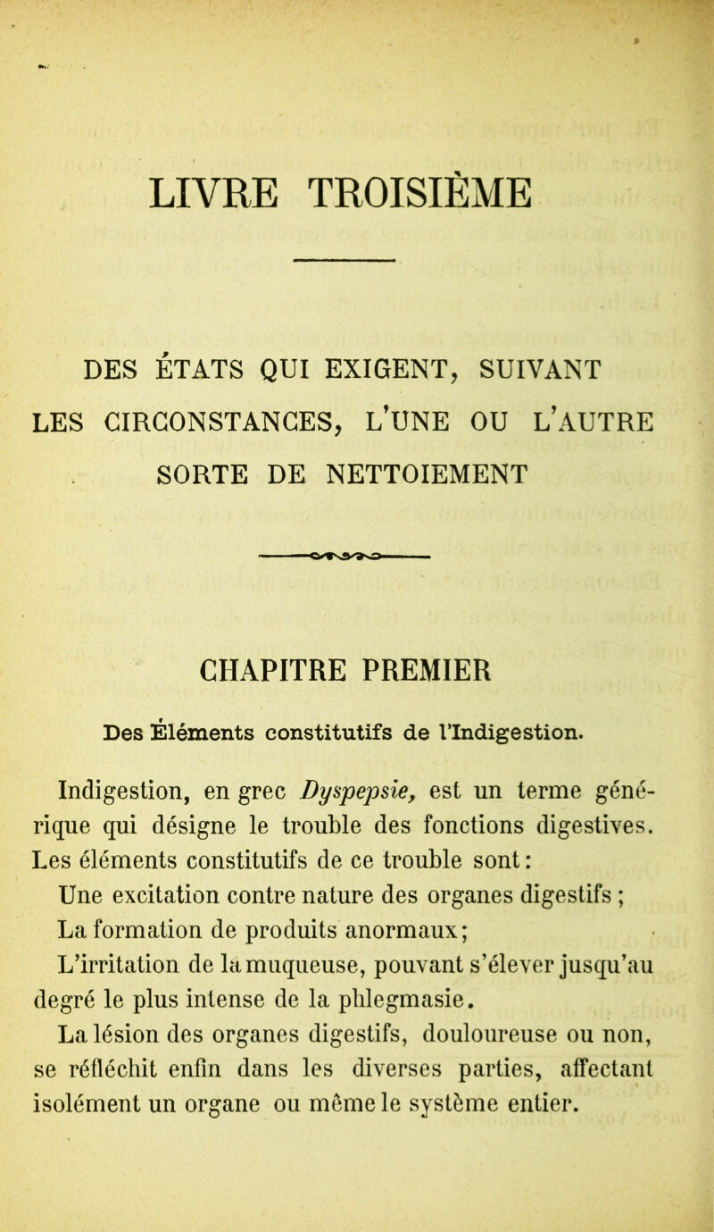 LIVRE TROISIEME DES ÉTATS QUI EXIGENT, SUIVANT LES CIRCONSTANCES, L’UNE OU L’AUTRE SORTE DE NETTOIEMENT CHAPITRE PREMIER Des Éléments constitutifs de l’Indigestion. Indigestion, en grec Dyspepsie, est un terme géné- rique qui désigne le trouble des fonctions digestives. Les éléments constitutifs de ce trouble sont : Une excitation contre nature des organes digestifs ; La formation de produits anormaux; L’irritation de la muqueuse, pouvant s’élever jusqu’au degré le plus intense de la plilegmasie. La lésion des organes digestifs, douloureuse ou non, se réfléchit enfin dans les diverses parties, affectant isolément un organe ou môme le système entier.