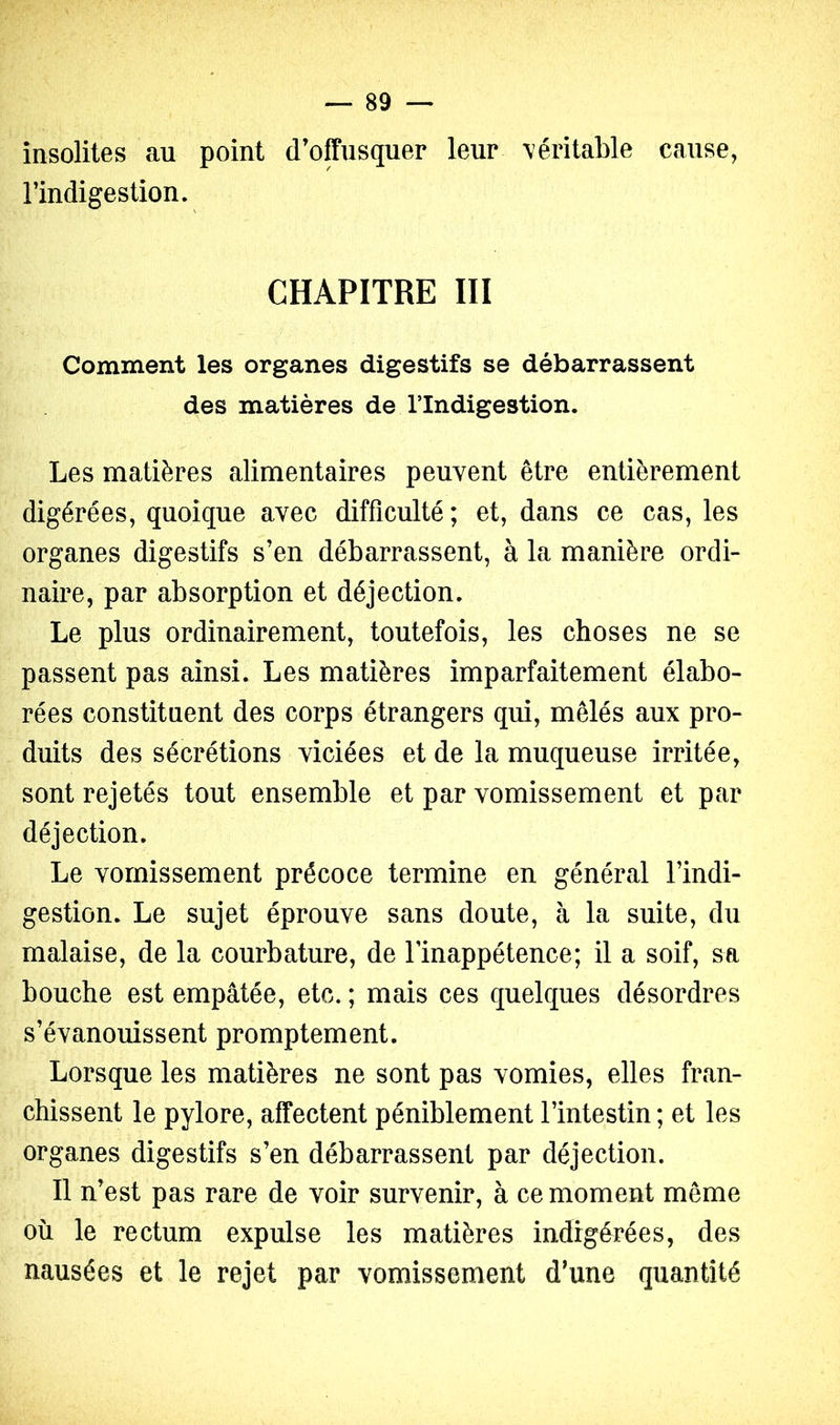 insolites au point d’offusquer leur \éritable cause, l’indigestion. CHAPITRE III Comment les organes digestifs se débarrassent des matières de l’Indigestion. Les matières alimentaires peuvent être entièrement digérées, quoique avec difficulté ; et, dans ce cas, les organes digestifs s’en débarrassent, à la manière ordi- naire, par absorption et déjection. Le plus ordinairement, toutefois, les choses ne se passent pas ainsi. Les matières imparfaitement élabo- rées constituent des corps étrangers qui, mêlés aux pro- duits des sécrétions viciées et de la muqueuse irritée, sont rejetés tout ensemble et par vomissement et par déjection. Le vomissement précoce termine en général l’indi- gestion. Le sujet éprouve sans doute, à la suite, du malaise, de la courbature, de l’inappétence; il a soif, sa bouche est empâtée, etc. ; mais ces quelques désordres s’évanouissent promptement. Lorsque les matières ne sont pas vomies, elles fran- chissent le pylore, affectent péniblement l’intestin ; et les organes digestifs s’en débarrassent par déjection. Il n’est pas rare de voir survenir, à ce moment même où le rectum expulse les matières indigérées, des nausées et le rejet par vomissement d’une quantité