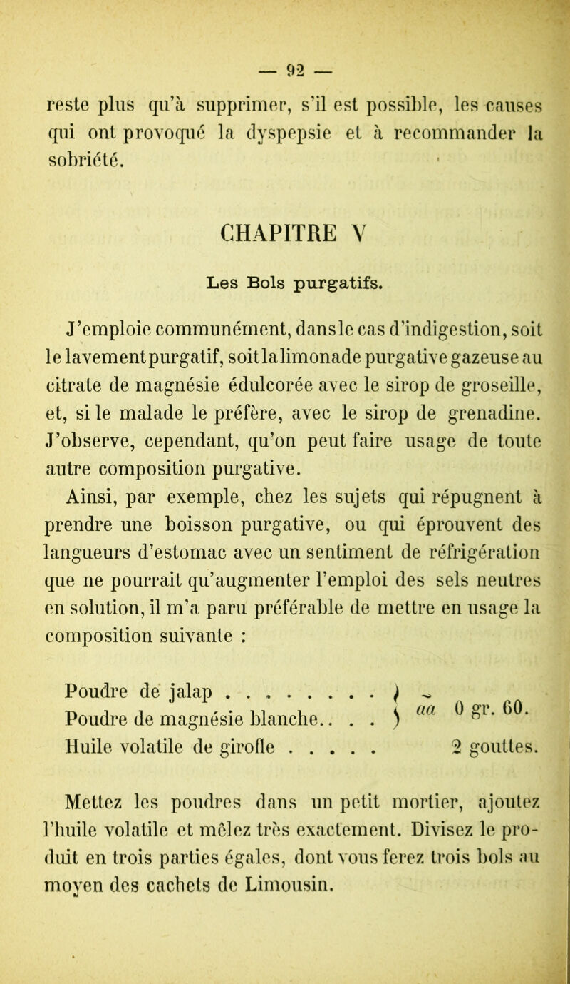 reste plus qu’à supprimer, s’il est possible, les causes qui ont provoqué la dyspepsie et à recommander la sobriété. CHAPITRE Y Les Bols purgatifs. J’emploie communément, dansle cas d’indigestion, soit le lavement purgatif, soitlalimonade purgative gazeuse au citrate de magnésie édulcorée avec le sirop de groseille, et, si le malade le préfère, avec le sirop de grenadine. J’observe, cependant, qu’on peut faire usage de toute autre composition purgative. Ainsi, par exemple, chez les sujets qui répugnent à prendre une boisson purgative, ou qui éprouvent des langueurs d’estomac avec un sentiment de réfrigération que ne pourrait qu’augmenter l’emploi des sels neutres en solution, il m’a paru préférable de mettre en usage la composition suivante : Poudre de ialap J ^ Poudre de magnésie blanche.. . . ) ^ Huile volatile de girofle 2 gouttes. Mettez les poudres dans un petit mortier, ajoutez l’huile volatile et mclez très exactement. Divisez le pro- duit en trois parties égales, dont vous ferez ti*ois bois au moven des cachets de Limousin.