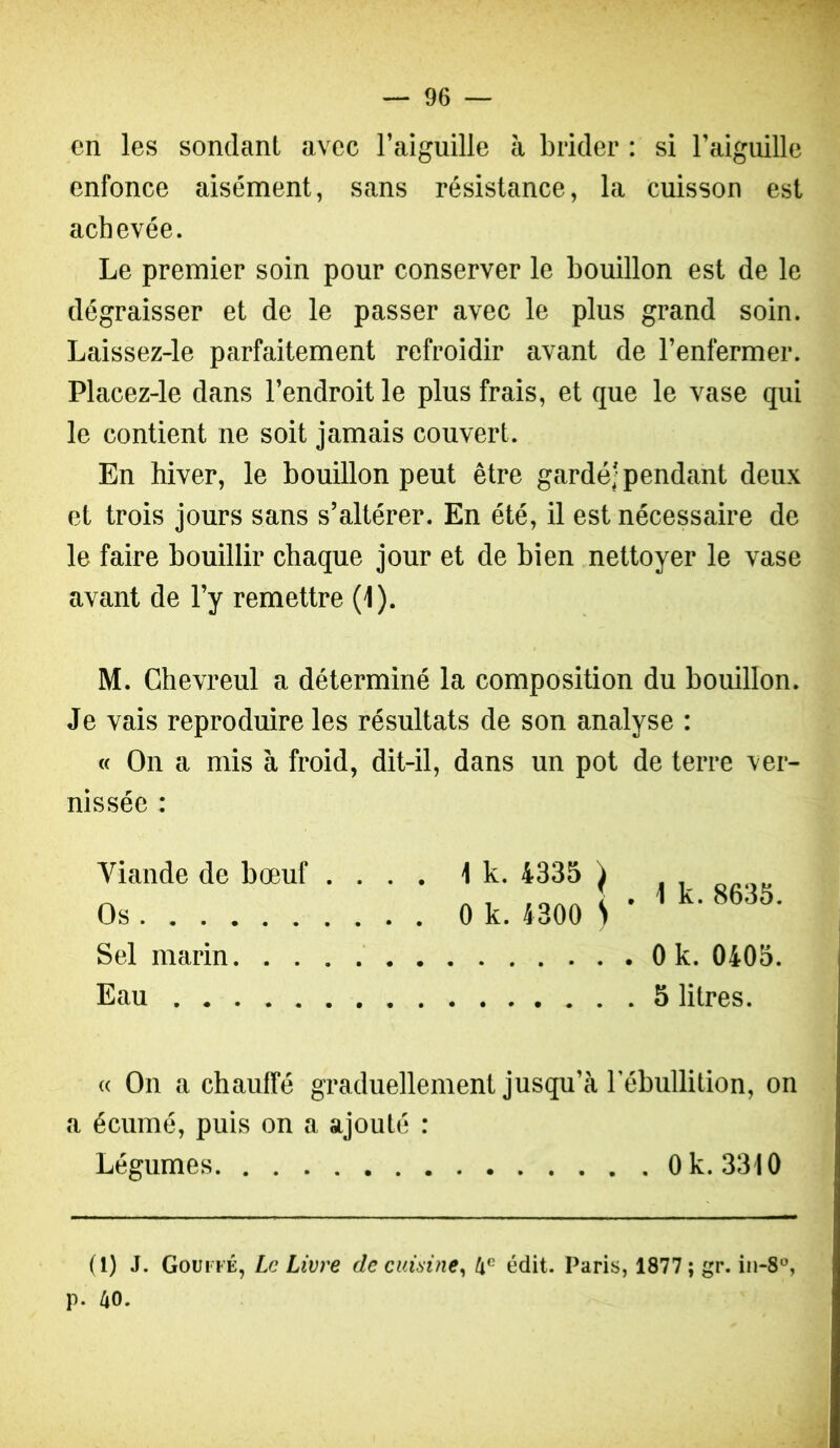 en les sondant avec l’aiguille à brider : si raiguille enfonce aisément, sans résistance, la cuisson est achevée. Le premier soin pour conserver le bouillon est de le dégraisser et de le passer avec le plus grand soin. Laissez-le parfaitement refroidir avant de l’enfermer. Placez-le dans l’endroit le plus frais, et que le vase qui le contient ne soit jamais couvert. En hiver, le bouillon peut être gardé; pendant deux et trois jours sans s’altérer. En été, il est nécessaire de le faire bouillir chaque jour et de bien nettoyer le vase avant de l’y remettre (1). M. Chevreul a déterminé la composition du bouillon. Je vais reproduire les résultats de son analyse : « On a mis à froid, dit-il, dans un pot de terre ver- nissée : Viande de bœuf .... 1 k. 4335 ) Os 0 k. 4300 S ’ Sel marin Eau 1 k. 8635. 0 k. 0405. 5 litres. « On a chauffé graduellement jusqu’à l’ébullition, on a écumé, puis on a ajouté : Légumes Ok. 3310 (1) J. Goui fÉ, Le Livre de cuisine, 4' édit. Paris, 1877; gr. iii-8, p. 40.