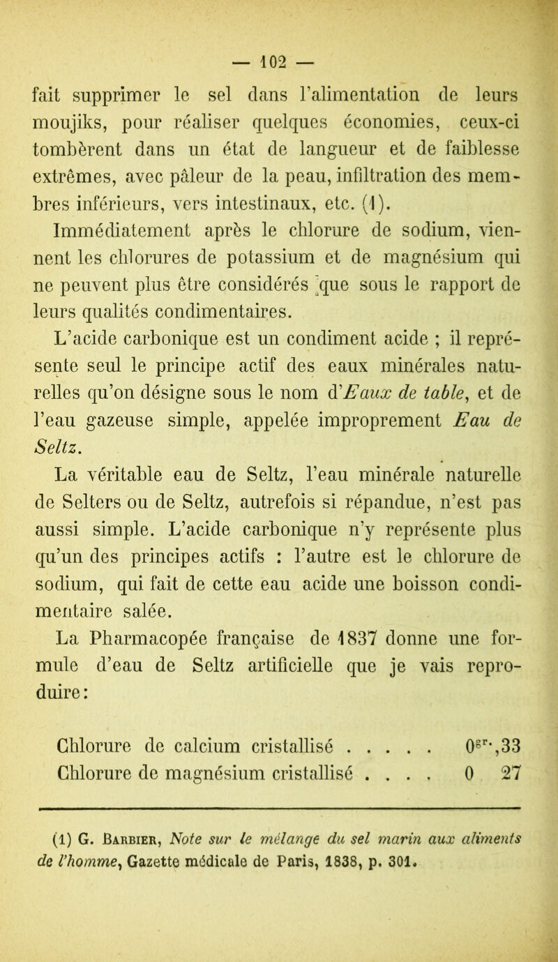 fait supprimer le sel dans Talimentation de leurs moujiks, pour réaliser quelques économies, ceux-ci tombèrent dans un état de langueur et de faiblesse extrêmes, avec pâleur de la peau, infiltration des mem- bres inférieurs, vers intestinaux, etc. (1). Immédiatement après le chlorure de sodium, vien- nent les chlorures de potassium et de magnésium qui ne peuvent plus être considérés ’^que sous le rapport de leurs qualités condimentaires. L’acide carbonique est un condiment acide ; il repré- sente seul le principe actif des eaux minérales natu- relles qu’on désigne sous le nom à'Eaux de iable^ et de l’eau gazeuse simple, appelée improprement Eau de Seltz, La véritable eau de Seltz, l’eau minérale naturelle de Selters ou de Seltz, autrefois si répandue, n’est pas aussi simple. L’acide carbonique n’y représente plus qu’un des principes actifs : l’autre est le chlorure de sodium, qui fait de cette eau acide une boisson condi- mentaire salée. La Pharmacopée française de 1837 donne une for- mule d’eau de Seltz artificielle que je vais repro- duire : Chlorure de calcium cristallisé 0^*’-,33 Chlorure de magnésium cristallisé .... 0 27 (l) G. Barbier, Note sur le mélange du sel marin aux aliments de rhomme^ Gazette médicale de Paris, 1838, p. 301*