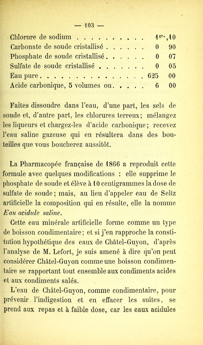 Chlorure de sodium Carbonate de soude cristallisé 0 90 Phosphate de soude cristallisé 0 07 Sulfate de soude cristallisé 0 05 Eau pure 625 00 Acide carbonique, 5 volumes ou 6 00 Faites dissoudre dans l’eau, d’une part, les sels de soude et, d’autre part, les chlorures terreux; mélangez les liqueurs et chargez-les d’acide carbonique ; recevez l’eau saline gazeuse qui en résultera dans des bou- teilles que vous boucherez aussitôt. La Pharmacopée française de 1866 a reproduit cette formule avec quelques modifications : elle supprime le phosphate de soude et élève à 10 centigrammes la dose de sulfate de soude; mais, au lieu d’appeler eau de Seltz artificielle la composition qui en résulte, elle la nomme Eau acidulé saline. Cette eau minérale artificielle forme comme un type de boisson condimentaire ; et si j’en rapproche la consti- tution hypothétique des eaux de Châtel-Guyon, d’après l’analyse de M. Lefort, je suis amené à dire qu’on peut considérer Châtel-Guyon comme une boisson condimen- taire se rapportant tout ensemble aux condiments acides et aux condiments salés. L’eau de Châtel-Guyon, comme condimentaire, pour prévenir l’indigestion et en effacer les suites, se prend aux repas et à faible dose, car les eaux acidulés