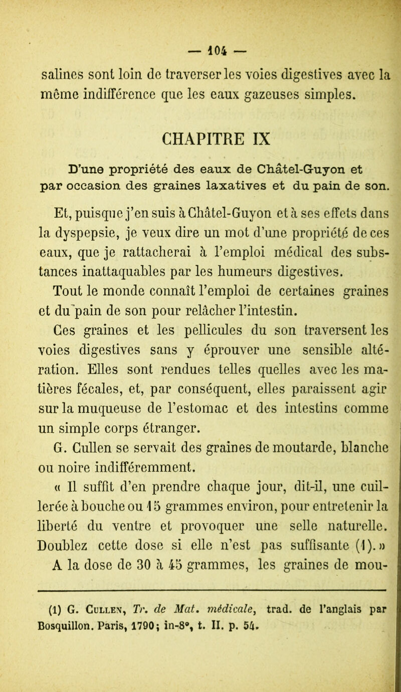 salines sont loin de traverser les voies digestives avec la même indifférence que les eaux gazeuses simples. CHAPITRE IX D’une propriété des eaux de Châtel-Guyon et par occasion des graines laxatives et du pain de son. Et, puisque j’en suis à Châtel-Guyon et à ses effets dans la dyspepsie, je veux dire un mot d’une propriété de ces eaux, que je rattacherai à l’emploi médical des subs- tances inattaquables par les humeurs digestives. Tout le monde connaît l’emploi de certaines graines et du'pain de son pour relâcher l’intestin. Ces graines et les pellicules du son traversent les voies digestives sans y éprouver une sensible alté- ration. Elles sont rendues telles quelles avec les ma- tières fécales, et, par conséquent, elles paraissent agir sur la muqueuse de l’estomac et des intestins comme un simple corps étranger. G. Cullen se servait des graines de moutarde, blanche ou noire indifféremment. « Il suffit d’en prendre chaque jour, dit-il, une cuil- lerée à bouche ou 15 grammes environ, pour entretenir la liberté du ventre et provoquer une selle naturelle. Doublez cette dose si elle n’est pas suffisante (1).» A la dose de 30 a 45 grammes, les graines de mou- (1) G. Cullen, Tr, de Mat. médicale^ trad. de Tanglais par Bosquillon. Paris, 1790; in-8% t. II. p. 54.