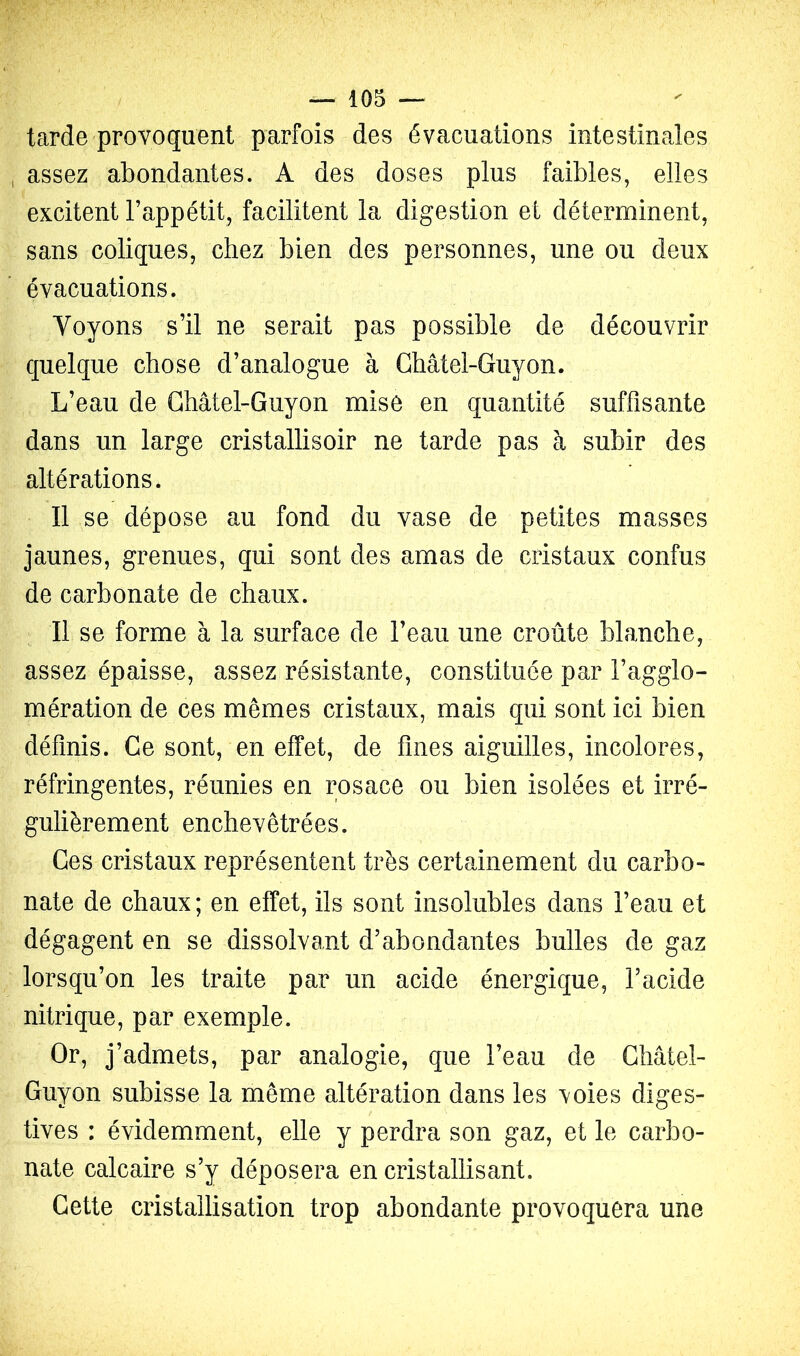 tarde provoquent parfois des évacuations intestinales assez abondantes. A des doses plus faibles, elles excitent l’appétit, facilitent la digestion et déterminent, sans coliques, chez bien des personnes, une ou deux évacuations. Voyons s’il ne serait pas possible de découvrir quelque chose d’analogue à Ghâtel-Guyon. L’eau de Ghâtel-Guyon mise en quantité suffisante dans un large cristallisoir ne tarde pas à subir des altérations. Il se dépose au fond du vase de petites masses jaunes, grenues, qui sont des amas de cristaux confus de carbonate de chaux. Il se forme à la surface de l’eau une croûte blanche, assez épaisse, assez résistante, constituée par l’agglo- mération de ces mêmes cristaux, mais qui sont ici bien définis. Ge sont, en effet, de fines aiguilles, incolores, réfringentes, réunies en rosace ou bien isolées et irré- gulièrement enchevêtrées. Ges cristaux représentent très certainement du carbo- nate de chaux; en effet, ils sont insolubles dans l’eau et dégagent en se dissolvant d’abondantes bulles de gaz lorsqu’on les traite par un acide énergique, l’acide nitrique, par exemple. Or, j’admets, par analogie, que l’eau de Ghâtel- Guyon subisse la même altération dans les voies diges- tives : évidemment, elle y perdra son gaz, et le carbo- nate calcaire s’y déposera en cristallisant. Gette cristallisation trop abondante provoquera une