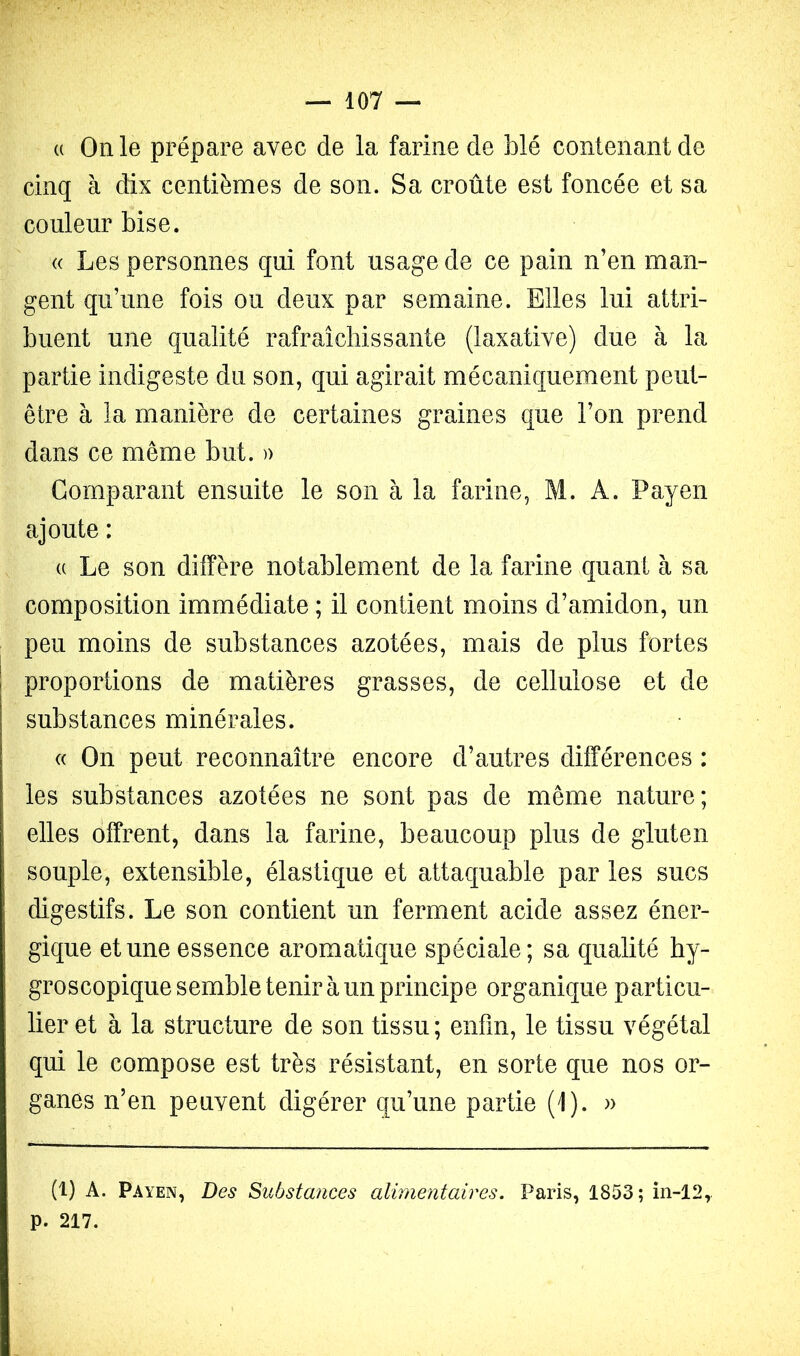 (( On le prépare avec de la farine de blé contenant de cinq à dix centièmes de son. Sa croûte est foncée et sa couleur bise. « Les personnes qui font usage de ce pain n’en man- gent qu’une fois ou deux par semaine. Elles lui attri- buent une qualité rafraîchissante (laxative) due à la partie indigeste du son, qui agirait mécaniquement peut- être à la manière de certaines graines que l’on prend dans ce même but. )) Comparant ensuite le son à la farine, M. A. Payen ajoute : (( Le son diffère notablement de la farine quant à sa composition immédiate ; il contient moins d’amidon, un peu moins de substances azotées, mais de plus fortes i proportions de matières grasses, de cellulose et de substances minérales. « On peut reconnaître encore d’autres différences : les substances azotées ne sont pas de même nature; elles offrent, dans la farine, beaucoup plus de gluten souple, extensible, élastique et attaquable par les sucs digestifs. Le son contient un ferment acide assez éner- gique et une essence aromatique spéciale; sa qualité hy- groscopique semble tenir à un principe organique particu- lier et à la structure de son tissu; enfin, le tissu végétal qui le compose est très résistant, en sorte que nos or- ganes n’en peuvent digérer qu’une partie (1). » (1) A. Payen, Des Substmices alimentaires. Paris, 1853; in-12,. p. 217.