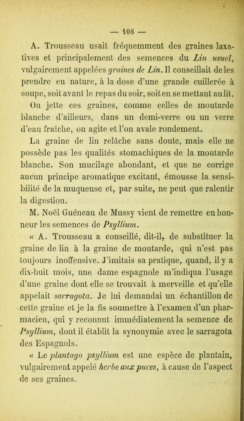 A. Trousseau usait fréquemment des graines laxa- tives et principalement des semences du Lin usuels vulgairement appelées graines de Lin, Il conseillait de les prendre en nature, à la dose d’une grande cuillerée à soupe’ soit avant le repas du soir, soit en se mettant aulit. On jette ces graines, comme celles de moutarde blanche d’ailleurs, dans un demi-verre ou un verre d’eau fraîche, on agite et l’on avale rondement. La graine de lin relâche sans doute, mais elle ne possède pas les qualités stomachiques de la moutarde Manche. Son mucilage abondant, et que ne corrige aucun principe aromatique excitant, émousse la sensi- bilité de la muqueuse et, par suite, ne peut que ralentir la digestion. M. Noël Guéneau de Mussy vient de remettre en hon- neur les semences de Psyllium, « A. Trousseau a conseillé, dit-il, de substituer la graine de lin à la graine de moutarde, qui n’est pas toujours inoffensive. J’imitais sa pratique, quand, il y a dix-huit mois, une dame espagnole m’indiqua l’usage d’une graine dont elle se trouvait à merveille et qu’elle appelait sarragota. Je lui demandai un échantillon de cette graine et je la fis soumettre à l’examen d’un phar- macien, qui y reconnut immédiatement la semence de Psyllium^ dont il établit la synonymie avec le sarragota des Espagnols. (c Lq plantago psyllium est une espèce de plantain, vulgairement appelé herbe aux puces^ â cause de l’aspect de scs graines.