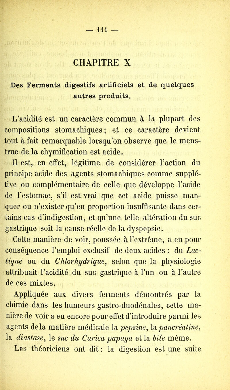 CHAPITRE X Des Ferments digestifs artificiels et de quelques autres produits. L’acidité est un caractère commun à la plupart des compositions stomachiques; et ce caractère devient tout à fait remarquable lorsqu’on observe que le mens- trué de la chymification est acide. 11 est, en effet, légitime de considérer l’action du principe acide des agents stomachiques comme supplé- tive ou complémentaire de celle que développe l’acide de l’estomac, s’il est vrai que cet acide puisse man- quer ou n’exister qu’en proportion insuffisante dans cer- tains cas d'indigestion, et qu’une telle altération du suc gastrique soit la cause réelle de la dyspepsie. Cette manière de voir, poussée à l’extrême, a eu pour conséquence l’emploi exclusif de deux acides : du Lac- tique. ou du Chlorhydrique^ selon que la physiologie attribuait Tacidité du suc gastrique à l’un ou à l’autre de ces mixtes. Appliquée aux divers ferments démontrés par la chimie dans les humeurs gastro-duodénales, cette ma- nière de voir a eu encore pour effet d’introduire parmi les agents delà matière médicale \o. pepsine^ \n. pancréatine y la diastasCy le suc du Carica papaya et la bile même. Les théoriciens ont dit : la digestion est une suite