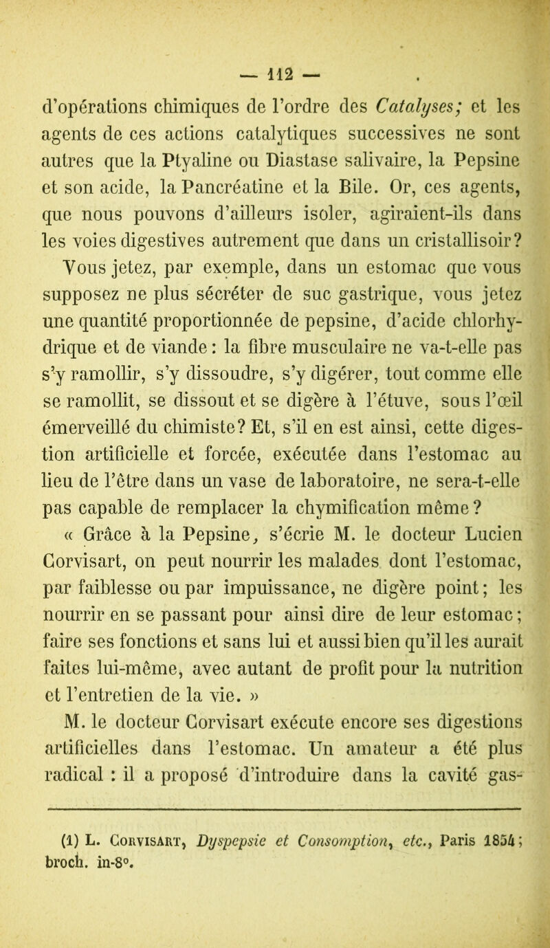 d’opérations chimiques de l’ordre des Catalyses; et les agents de ces actions catalytiques successives ne sont autres que la Ptyaline ou Diastase salivaire, la Pepsine et son acide, la Pancréatine et la Bile. Or, ces agents, que nous pouvons d’ailleurs isoler, agiraient-ils dans les voies digestives autrement que dans un cristallisoir ? Vous jetez, par exemple, dans un estomac que vous supposez ne plus sécréter de suc gastrique, vous jetez une quantité proportionnée de pepsine, d’acide chlorhy- drique et de viande : la flhre musculaire ne va-t-elle pas s’y ramollir, s’y dissoudre, s’y digérer, tout comme elle se ramollit, se dissout et se digère à l’étuve, sous l’œil émerveillé du chimiste? Et, s’il en est ainsi, cette diges- tion artificielle et forcée, exécutée dans l’estomac au lieu de l’être dans un vase de laboratoire, ne sera-t-elle pas capable de remplacer la chymification même ? « Grâce à la Pepsine, s’écrie M. le docteur Lucien Gorvisart, on peut nourrir les malades dont l’estomac, par faiblesse ou par impuissance, ne digère point ; les noui’rir en se passant pour ainsi dire de leur estomac ; faire ses fonctions et sans lui et aussi bien qu’il les aurait faites lui-même, avec autant de profit pour la nutrition et l’entretien de la vie. » M. le docteur Gorvisart exécute encore ses digestions artificielles dans l’estomac. Un amateur a été plus radical : il a proposé d’introduire dans la cavité gas- (1) L. ConvisART, Dyspepsie et Consomption, etc., Paris 1854; brocli. in-8'’.