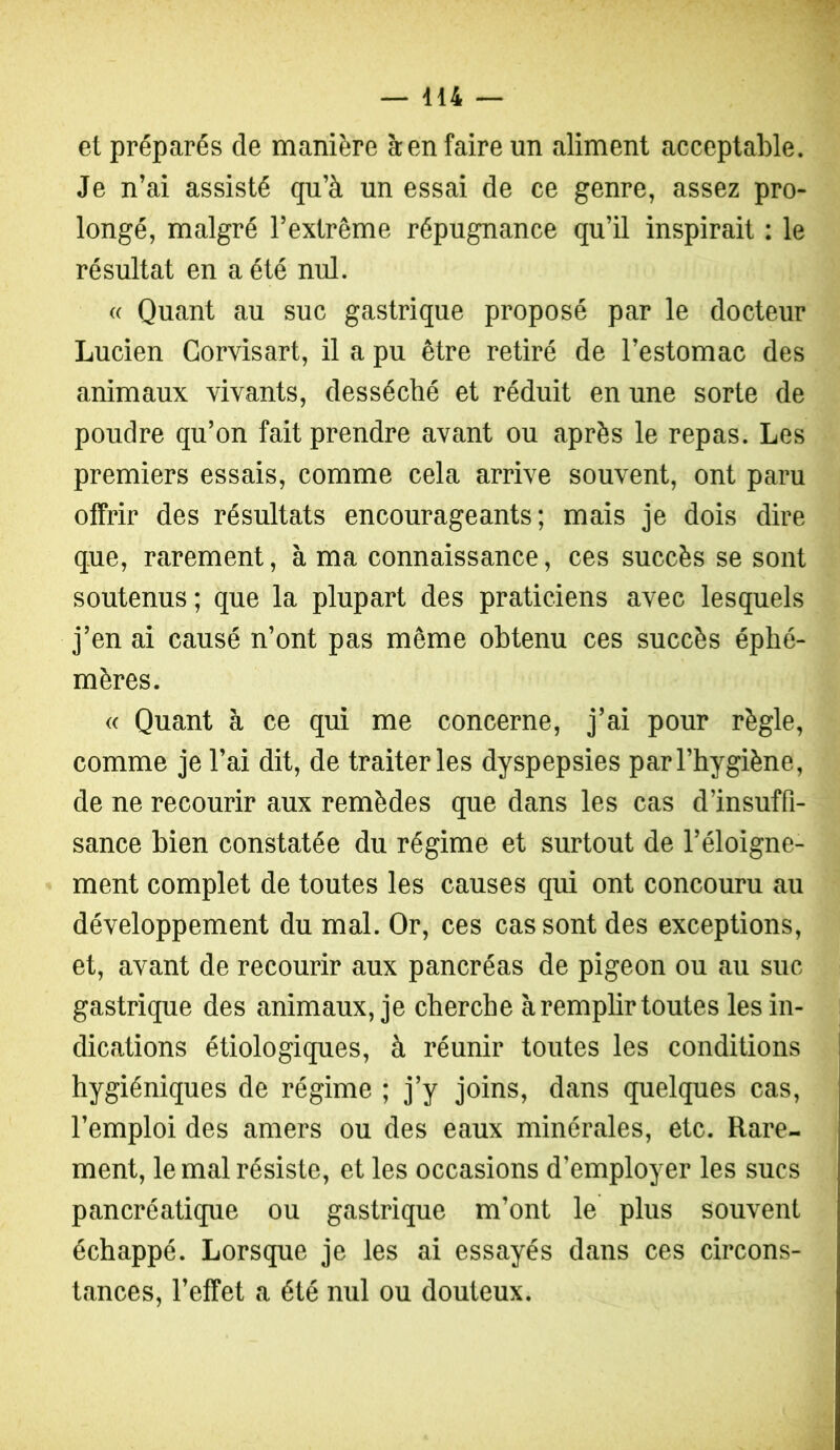 et préparés de manière à en faire un aliment acceptable. Je n’ai assisté qu’à un essai de ce genre, assez pro- longé, malgré l’extrême répugnance qu’il inspirait : le résultat en a été nul. « Quant au suc gastrique proposé par le docteur Lucien Corvisart, il a pu être retiré de l’estomac des animaux vivants, desséché et réduit en une sorte de poudre qu’on fait prendre avant ou après le repas. Les premiers essais, comme cela arrive souvent, ont paru offrir des résultats encourageants; mais je dois dire que, rarement, à ma connaissance, ces succès se sont soutenus; que la plupart des praticiens avec lesquels j’en ai causé n’ont pas même obtenu ces succès éphé- mères. « Quant à ce qui me concerne, j’ai pour règle, comme je l’ai dit, de traiter les dyspepsies par l’hygiène, de ne recourir aux remèdes que dans les cas d’insuffi- sance bien constatée du régime et surtout de l’éloigne- ment complet de toutes les causes qui ont concouru au développement du mal. Or, ces cassent des exceptions, et, avant de recourir aux pancréas de pigeon ou au suc gastrique des animaux, je cherche à remplir toutes les in- dications étiologiques, à réunir toutes les conditions hygiéniques de régime ; j’y joins, dans quelques cas, l’emploi des amers ou des eaux minérales, etc. Rare- ment, le mal résiste, et les occasions d’employer les sucs pancréatique ou gastrique m’ont le plus souvent échappé. Lorsque je les ai essayés dans ces circons- tances, l’effet a été nul ou douteux.