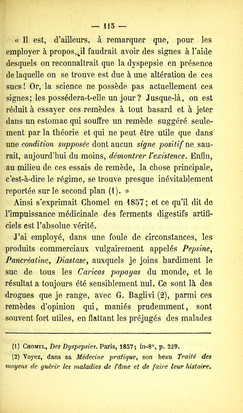 « Il est, d’ailleurs, à remarquer que, pour les employer à propos, faudrait avoir des signes à l’aide desquels on reconnaîtrait que la dyspepsie en présence de laquelle on se trouve est due à une altération de ces sucsi Or, la science ne possède pas actuellement ces signes; les possédera-t-elle un jour ? Jusque-là, ouest réduit à essayer ces remèdes à tout hasard et à jeter dans un estomac qui souffre un remède suggéré seule- ment par la théorie et qui ne peut être utile que dans \m^ condition supposée dont aucun signe ne sau- rait, aujourd’hui du moins, démontrer Vexistence, Enfin, au milieu de ces essais de remède, la chose principale, c’est-à-dire le régime, se trouve presque inévitablement reportée sur le second plan (1). » Ainsi s’exprimait Ghomel en 1857; et ce qu’il dit de l’impuissance médicinale des ferments digestifs artifi- ciels est l’absolue vérité. J’ai employé, dans une foule de circonstances, les produits commerciaux vulgairement appelés Pepsine^ Pancréatine^ Diastase^ auxquels je joins hardiment le suc de tous les Caricas papayas du monde, et le résultat a toujours été sensiblement nul. Ce sont là des drogues que je range, avec G. Baglivi (2), parmi ces remèdes d’opinion qui, maniés prudemment, sont souvent fort utiles, en flattant les préjugés des malades (1) Ghomel, Des Dyspepsies, Paris, 1857; in-8°, p. 229. (2) Voyez, dans sa Médecine pratique,, son beau Traité des moyens de guérir les maladies de Vàme et de faire leur histoire.