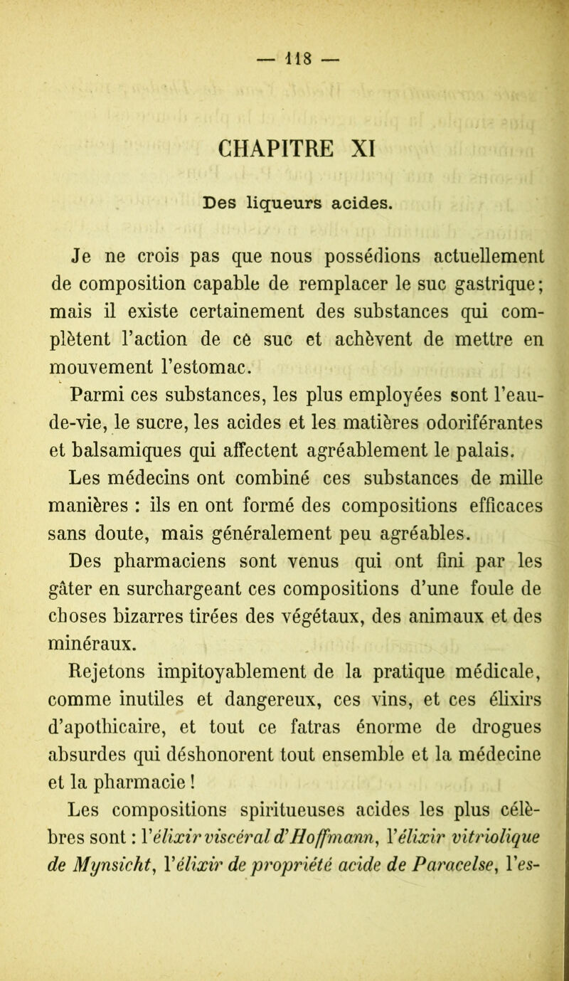 CHAPITRE XI Des liqueurs acides. Je ne crois pas que nous possédions actuellement de composition capable de remplacer le suc gastrique ; mais il existe certainement des substances qui com- plètent l’action de ce suc et achèvent de mettre en mouvement l’estomac. Parmi ces substances, les plus employées sont l’eau- de-vie, le sucre, les acides et les matières odoriférantes et balsamiques qui affectent agréablement le palais. Les médecins ont combiné ces substances de mille manières : ils en ont formé des compositions efficaces sans doute, mais généralement peu agréables. Des pharmaciens sont venus qui ont fini par les gâter en surchargeant ces compositions d’une foule de choses bizarres tirées des végétaux, des animaux et des minéraux. Rejetons impitoyablement de la pratique médicale, comme inutiles et dangereux, ces vins, et ces élixirs d’apothicaire, et tout ce fatras énorme de drogues absurdes qui déshonorent tout ensemble et la médecine et la pharmacie ! Les compositions spiritueuses acides les plus célè- bres sont : Vélixir viscéral d'Hoffmann, Vélixir vitriolique de Mynsicht, Vélixir de propriété acide de Paracelse, l’es-