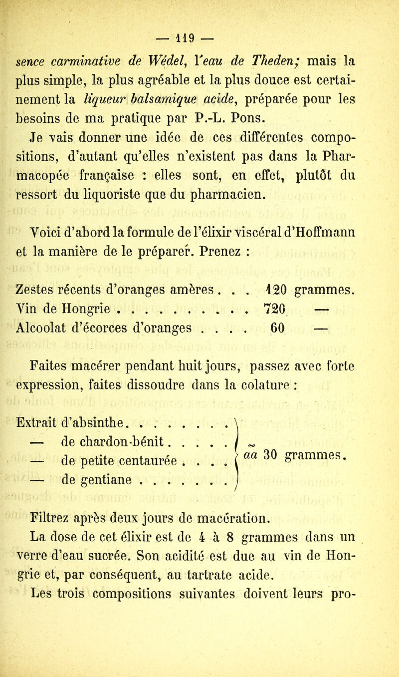 %mce carminative de Wédel^ Veau de Theden; mais la plus simple, la plus agréable et la plus douce est certai- nement la liqueur balsamique acide^ préparée pour les besoins de ma pratique par P.-L. Pons. Je ^^ais donner une idée de ces différentes compo- sitions, d’autant qu’elles n’existent pas dans la Phar- macopée française : elles sont, en effet, plutôt du ressort du liquoriste que du pharmacien. Yoici d’abord la formule de l’élixir viscéral d’Hoffmann et la manière de le préparer. Prenez : Zestes récents d’oranges amères ... 120 grammes. Vin de Hongrie 720^ — Alcoolat d’écorces d’oranges .... 60 — Faites macérer pendant huit jours, passez avec forte expression, faites dissoudre dans la colature : Extrait d’absinthe. . : . . Filtrez après deux jours de macération. La dose de cet élixir est de 4 à 8 grammes dans un verre d’eau sucrée. Son acidité est due au vin de Hon- grie et, par conséquent, au tartrate acide. Les trois compositions suivantes doivent leurs pro- de chardon-bénit. . de petite centaurée . de gentiane . . . . grammes.