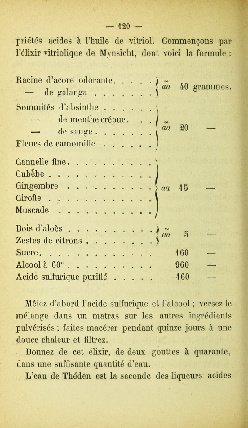 priétés acides à l’huile de vitriol. Commençons par l’élixir vitriolique de Mynsicht, dont voici la formule : Racine d’acore odorante — de galanga Sommités d’absinthe — de menthe crépue. . . — de sauge Fleurs de camomille 40 grammes. 20 — Cannelle fine \ Cubèbe J Gingembre ( aa 15 Girofle l Muscade Bois d’aloès Zestes de citrons . . . Sucre Alcool à 60° Acide sulfurique purifié aa 5 160 960 160 Mêlez d’abord l’acide sulfurique et l’alcool ; versez le mélange dans un matras sur les autres ingrédients pulvérisés ; faites macérer pendant quinze jours à une douce chaleur et flltrez. Donnez de cet élixir, de deux gouttes à quarante, dans une suffisante quantité d’eau. L’eau de Théden est la seconde des liqueurs acides