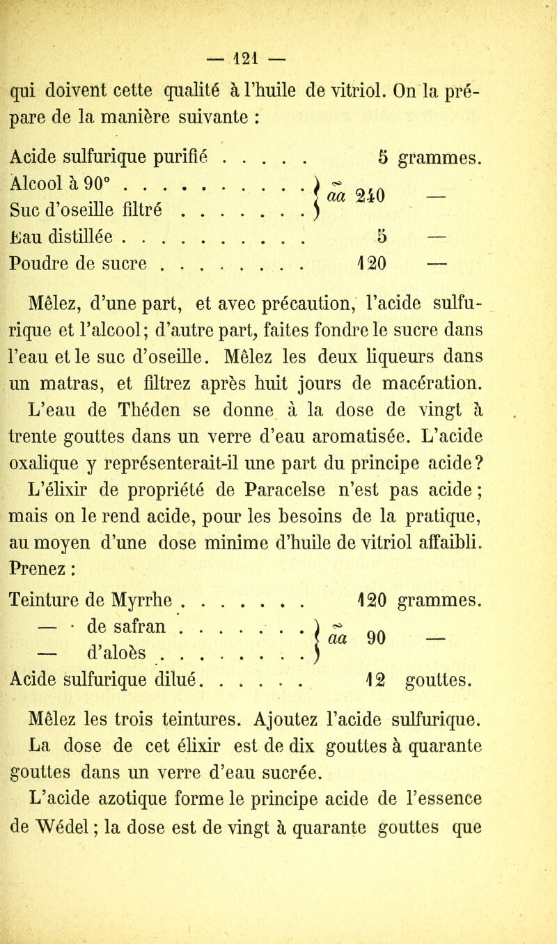 qui doivent cette qualité à l’huile de vitriol. On la pré- pare de la manière suivante : Acide sulfurique purifié S grammes. Alcool à 90° ) ^ . } aa 240 — Suc d’oseille filtré ) Eau distillée 5 Poudre de sucre . 120 — Mêlez, d’une part, et avec précaution, l’acide sulfu» rique et l’alcool; d’autre part^ faites fondre le sucre dans l’eau et le suc d’oseille. Mêlez les deux liqueurs dans un matras, et filtrez après huit jours de macération. L’eau de Théden se donne à la dose de vingt à trente gouttes dans un verre d’eau aromatisée. L’acide oxalique y représenterait-il une part du principe acide? L’élixir de propriété de Paracelse n’est pas acide ; mais on le rend acide, pour les besoins de la pratique, au moyen d’une dose minime d’huile de vitriol affaibli. Prenez : Teinture de Myrrhe 120 grammes. — • de safran . — d’aloès . . Acide sulfurique dilué 12 gouttes. Mêlez les trois teintures. Ajoutez l’acide sulfurique. La dose de cet élixir est de dix gouttes à quarante gouttes dans un verre d’eau sucrée. L’acide azotique forme le principe acide de l’essence de Wédel ; la dose est de vingt à quarante gouttes que j aa 90