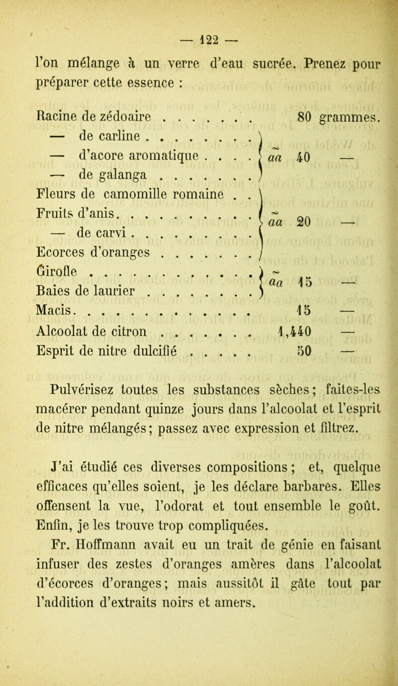 l’on mélange à un verre d’eau sucrée. Pi’enez pour préparer cette essence : Racine de zédoaire 80 grammes. — de carline . \ — d’acore aromatique . . . . > 40 — —• de galanga . ; Fleurs de camomille romaine . . \ Fruits d’anis / ■^ „ „ > aa 20 — — de carvi 1 Ecorces d’oranges j Girofle 1 Baies de laurier ) ^ ^ ^ Macis 15 — Alcoolat de citron 1,440 — Esprit de nitre dulcifié 50 — Pulvérisez toutes les substances sèches; faites-les macérer pendant quinze jours dans l’alcoolat et l’esprit de nitre mélangés ; passez avec expression et filtrez. J’ai étudié ces diverses compositions ; et, quelque efficaces qu’elles soient, je les déclare barbares. Elles offensent la vue, l’odorat et tout ensemble le goût. Enfin, je les trouve trop compliquées. Fr. Hoffmann avait eu un trait de génie en faisant infuser des zestes d’oranges amères dans l’alcoolat d’écorces d’oranges; mais aussitôt il gâte tout par l’addition d’extraits noirs et amers.